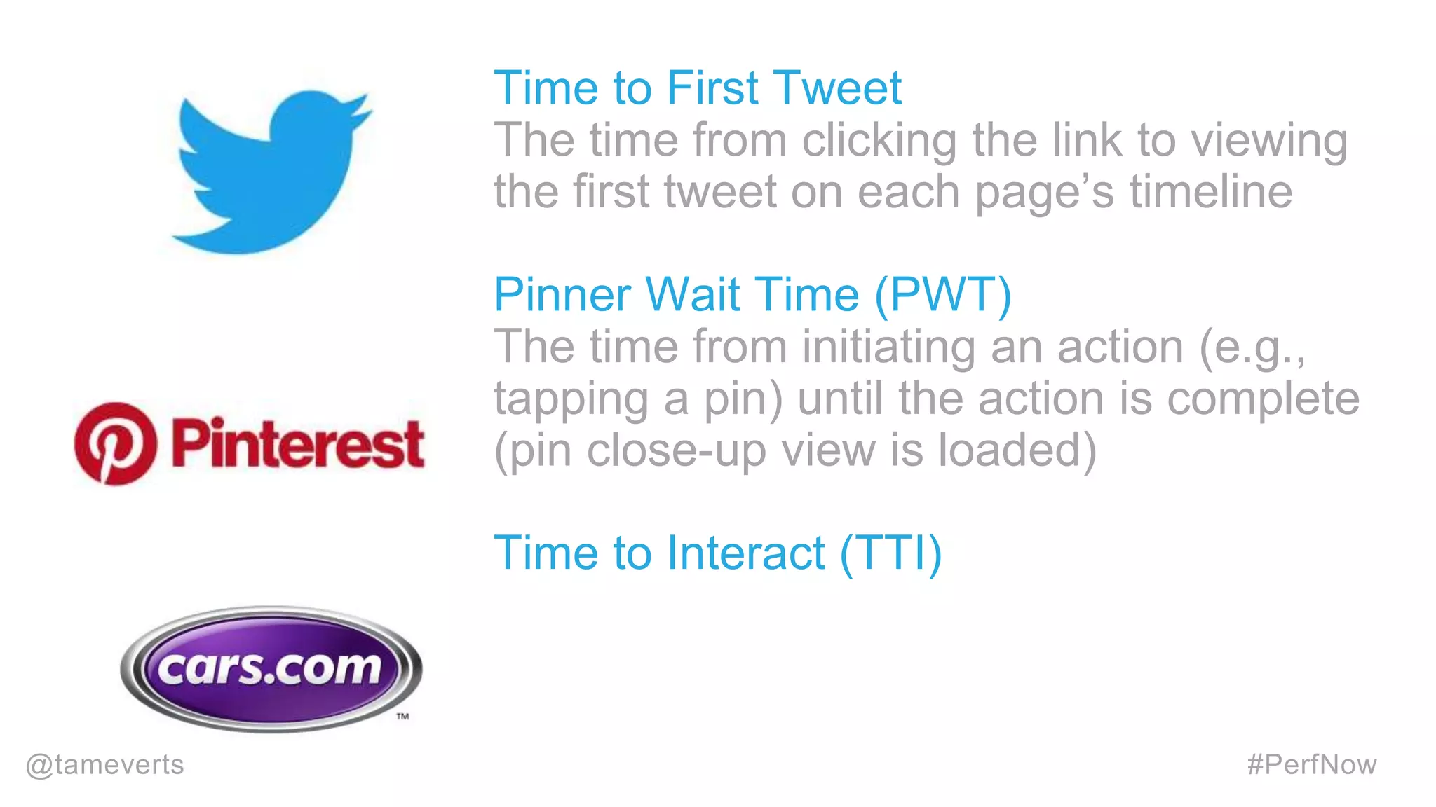 Time to First Tweet
The time from clicking the link to viewing
the first tweet on each page’s timeline
Pinner Wait Time (PWT)
The time from initiating an action (e.g.,
tapping a pin) until the action is complete
(pin close-up view is loaded)
Time to Interact (TTI)
@tameverts #PerfNow
 