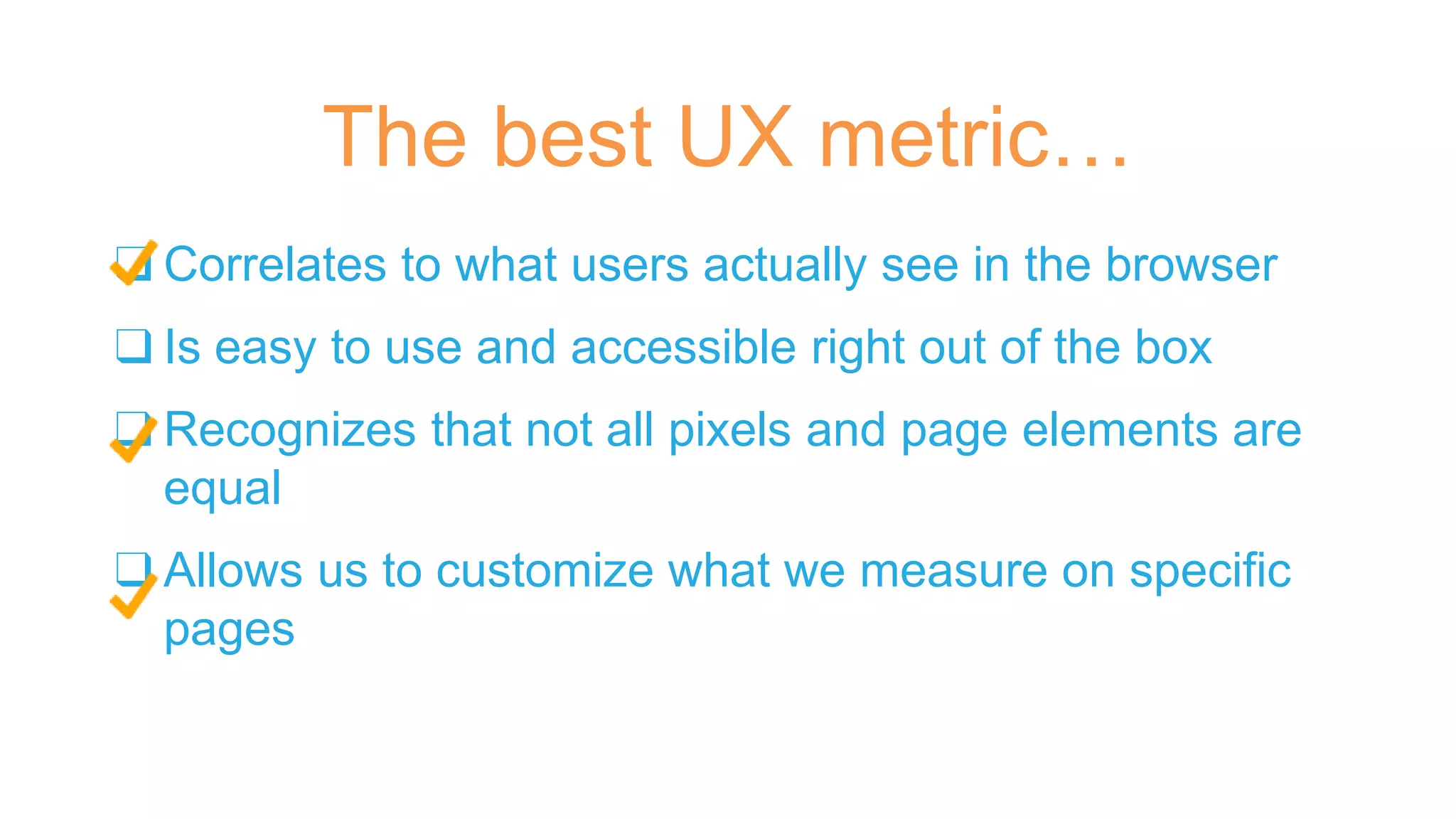 ❑ Correlates to what users actually see in the browser
❑ Is easy to use and accessible right out of the box
❑ Recognizes that not all pixels and page elements are
equal
❑ Allows us to customize what we measure on specific
pages
The best UX metric…
 