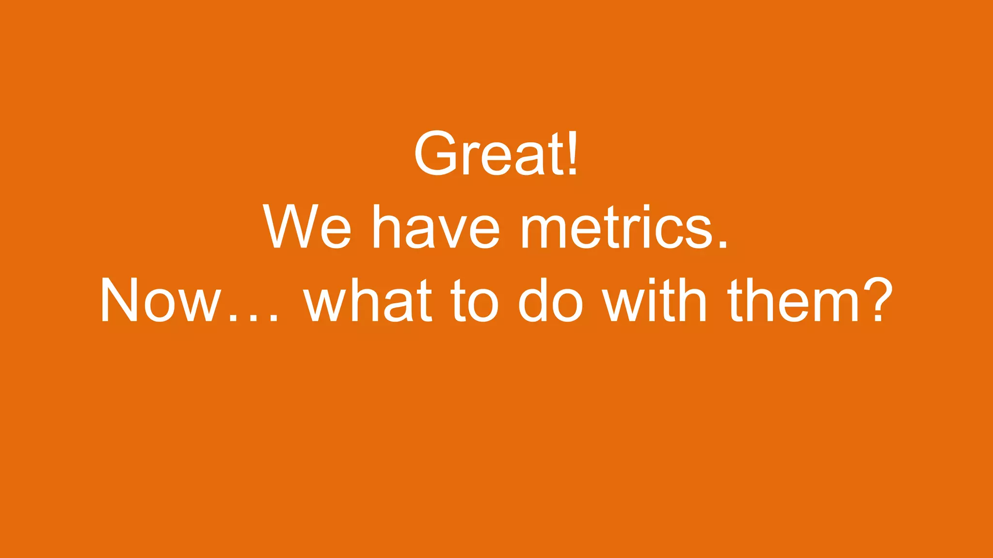 Great!
We have metrics.
Now… what to do with them?
 