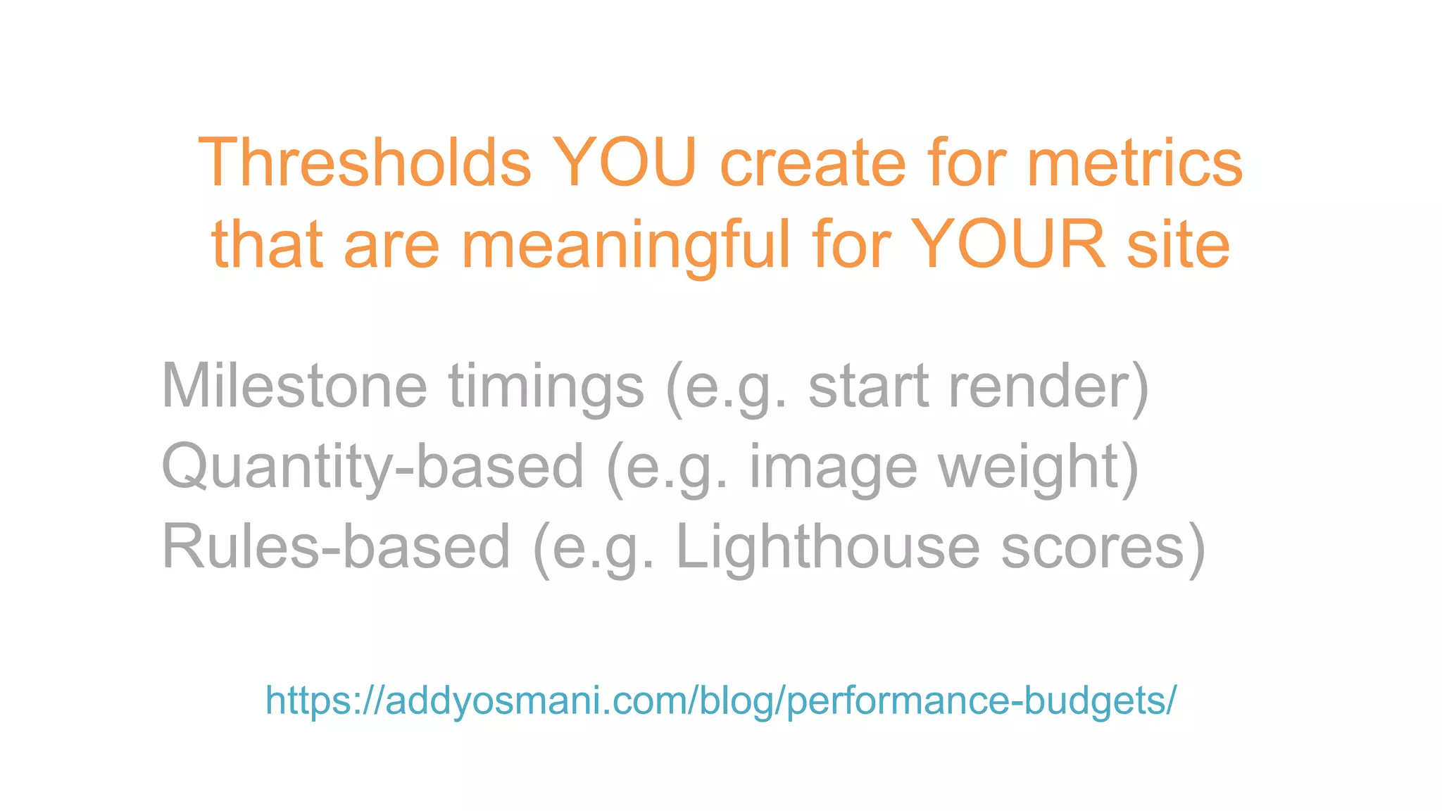 Thresholds YOU create for metrics
that are meaningful for YOUR site
https://addyosmani.com/blog/performance-budgets/
Milestone timings (e.g. start render)
Quantity-based (e.g. image weight)
Rules-based (e.g. Lighthouse scores)
 