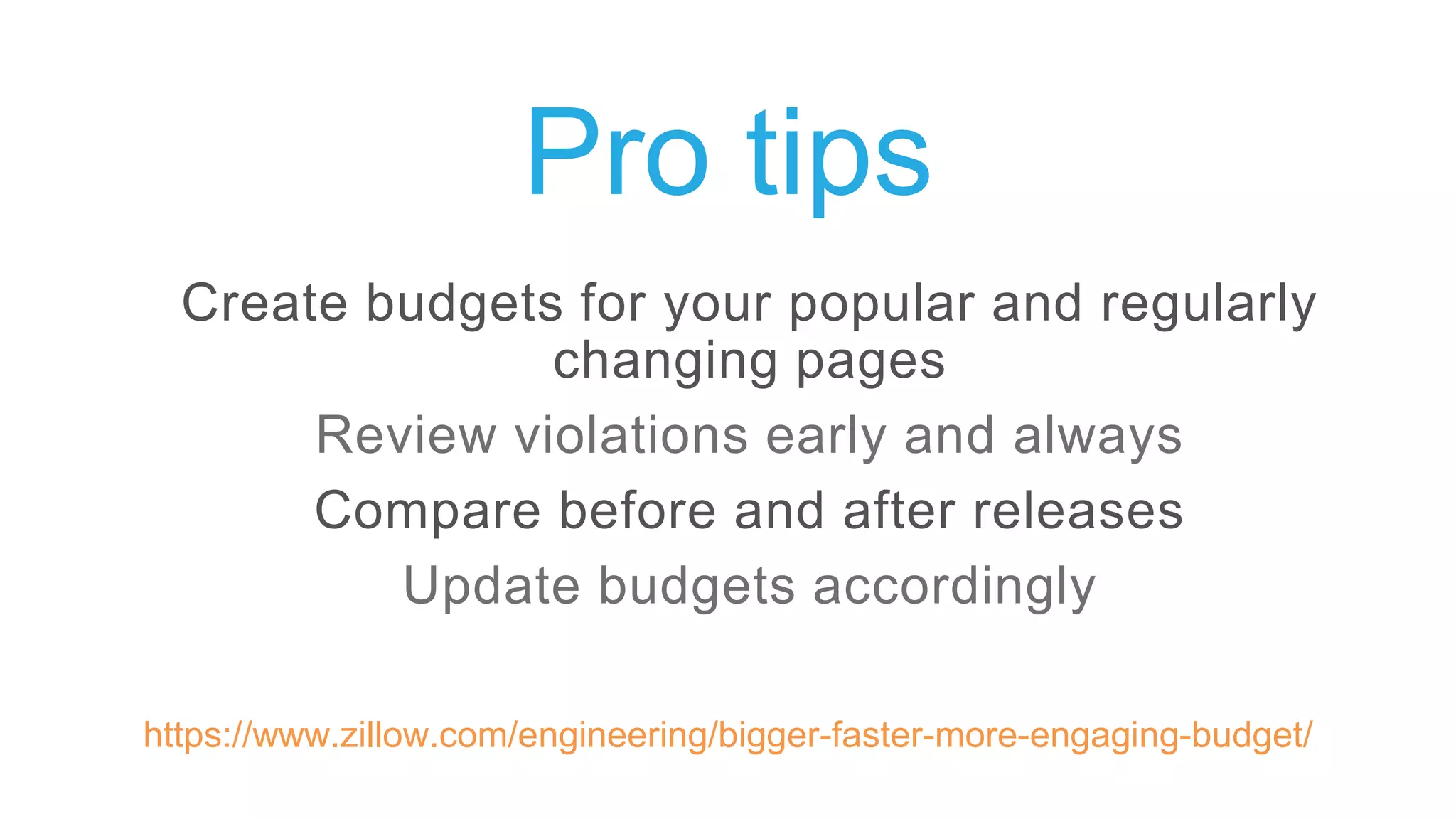 Pro tips
Create budgets for your popular and regularly
changing pages
Review violations early and always
Compare before and after releases
Update budgets accordingly
https://www.zillow.com/engineering/bigger-faster-more-engaging-budget/
 