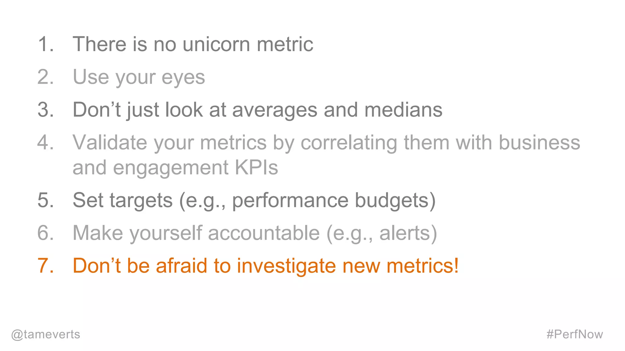 1. There is no unicorn metric
2. Use your eyes
3. Don’t just look at averages and medians
4. Validate your metrics by correlating them with business
and engagement KPIs
5. Set targets (e.g., performance budgets)
6. Make yourself accountable (e.g., alerts)
7. Don’t be afraid to investigate new metrics!
@tameverts #PerfNow
 