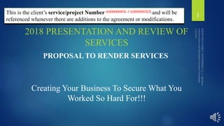 Project: A00000001-1A00000020
This is the client’s service/project Number and will be
referenced whenever there are additions to the agreement or modifications.
2018 PRESENTATION AND REVIEW OF
SERVICES
1
Creating Your Business To Secure What You
Worked So Hard For!!!
PROPOSAL TO RENDER SERVICES
A0000000X-1A000000XX
 