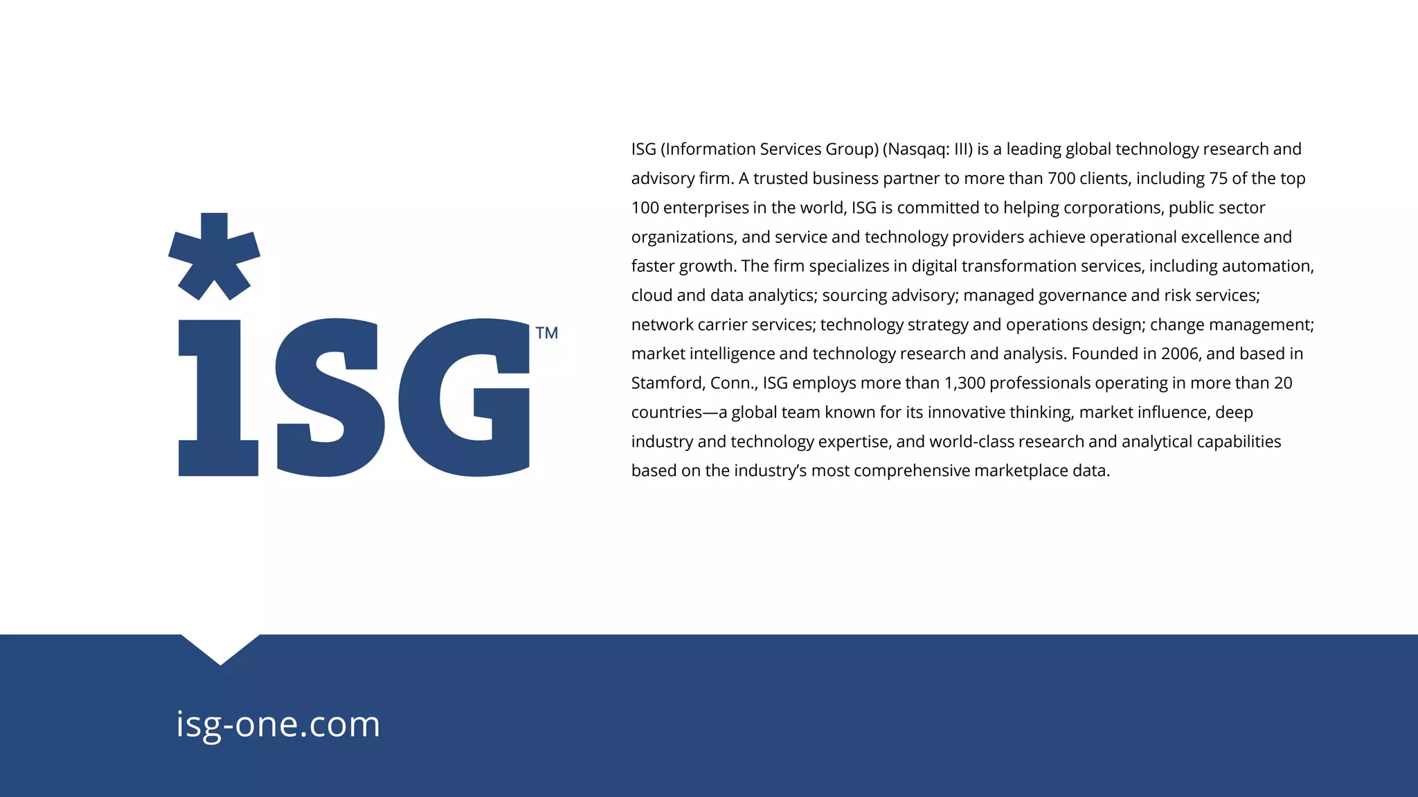 ISG (Information Services Group) (Nasqaq: III) is a leading global technology research and
advisory firm. A trusted business partner to more than 700 clients, including 75 of the top
100 enterprises in the world, ISG is committed to helping corporations, public sector
organizations, and service and technology providers achieve operational excellence and
faster growth. The firm specializes in digital transformation services, including automation,
cloud and data analytics; sourcing advisory; managed governance and risk services;
network carrier services; technology strategy and operations design; change management;
market intelligence and technology research and analysis. Founded in 2006, and based in
Stamford, Conn., ISG employs more than 1,300 professionals operating in more than 20
countries—a global team known for its innovative thinking, market influence, deep
industry and technology expertise, and world-class research and analytical capabilities
based on the industry’s most comprehensive marketplace data.
isg-one.com
 