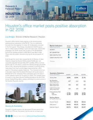 Houston’s office market posts positive absorption
in Q2 2018
Research &
Forecast Report
HOUSTON | OFFICE
Q2 2018
Lisa Bridges Director of Market Research | Houston
Houston’s office market made progress in the second quarter,
posting positive absorption of 84,750 SF. This is a substantial
increase from the negative 1.4 million SF of absorption recorded
in the first quarter. Talos Energy relocated into 101,072 square
feet in 3 Allen Center building in June and Cigna Corp. moved 600
employees into 91,190 square feet of space in the Brookhollow
Central One building located at 2800 North Loop West in May.
These were the largest relocations during the second quarter of
2018.
Even though the recent data released by the US Bureau of Labor
Statistics shows the Houston MSA created 79,200 jobs (not
seasonally adjusted) between May 2017 and May 2018, an annual
growth rate of 2.6% which is above the national average job growth
rate of 1.6%, indicating that Houston’s economy is humming along,
many large firms have recently begun downsizing their office
space or relocating to smaller footprints. This is proven to be true
in the latest report that Occidental Petroleum will vacate close to
800,000 SF of its’ Greenway Plaza submarket space and place it
on the sublease market for occupancy in 2020. The company plans
to move to a new West Houston building planned on the site of the
former ConocoPhillips West campus, according to a recent article in
the Houston Business Journal.
Vacancy & Availability
Houston’s citywide vacancy rate decreased 30 basis points from
22.0% to 21.7% over the quarter, but this was an increase year
Summary Statistics
Houston Office Market Q2 2017 Q1 2018 Q2 2018
Vacancy Rate 18.8% 22.0% 21.7%
Net Absorption
(Million Square Feet)
-0.7 -1.4 0.1
New Construction
(Million Square Feet)
0.2 0.2 0.1
Under Construction
(Million Square Feet)
2.2 1.5 1.8
Class A Vacancy Rate
CBD
Suburban
17.3%
21.4%
19.8%
22.7%
18.9%
22.3%
Asking Rents
Per Square Foot Per Year
Houston Class A $36.12 $34.91 $34.46
CBD Class A $44.36 $44.23 $43.64
Suburban Class A $33.76 $32.21 $31.87
Market Indicators
Relative to prior period
Annual
Change
Quarterly
Change
Quarterly
Forecast*
VACANCY
NET ABSORPTION
NEW CONSTRUCTION
UNDER CONSTRUCTION
*Projected
Share or view online at colliers.com/texas/houstonoffice
 