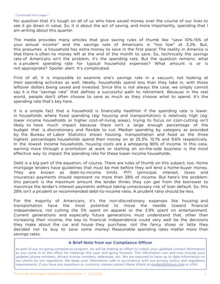 2„„				
...Continued from page 1
No question that it’s tough on all of us who have saved money over the course of our lives to
see it go down in value. So, it is about the act of saving, and more importantly, spending that I
am writing about this quarter.
The media provides many articles that give saving rules of thumb like “save 10%-15% of
your annual income" and the savings rate of Americans is "too low" at 3.2%. But,
this presumes a household has extra money to save in the first place! The reality in America is
that there is often no money left at the end of the month to save. So, technically the savings
rate of Americans isn’t the problem, it’s the spending rate. But the question remains: what
is a prudent spending rate for typical household expenses? What amount is or is
not appropriate? Spoiler alert: It’s complicated.
First of all, it is impossible to examine one’s savings rate in a vacuum, not looking at
their spending activities as well. Ideally, households spend less than they take in, with those
leftover dollars being saved and invested. Since this is not always the case, we simply cannot
say it is the “savings rate” that defines a successful path to retirement. Because in the real
world, people don’t often choose to save as much as they choose what to spend. It’s the
spending rate that’s key here.
It is a simple fact that a household is financially healthier if the spending rate is lower.
In households where fixed spending (eg: housing and transportation) is relatively high (eg:
lower income households or higher cost-of-living areas), trying to focus on cost-cutting isn’t
likely to have much impact because there isn’t a large enough percentage of the
budget that is discretionary and flexible to cut. Median spending by category as provided
by the Bureau of Labor Statistics shows housing, transportation and food as the three
highest percentages households spend their money on at 25.3%, 12.1% and 9.6% respectively.
In the lowest income households, housing costs are a whopping 90% of income. In this case,
earning more through a promotion at work or starting an on-the-side business is the most
effective way to impact the spending rate for these lower income households.
Debt is a big part of the equation, of course. There are rules of thumb on this subject, too. Home
mortgage lenders have guidelines that must be met before they will lend a home-buyer money.
They are known as debt-to-income limits. PITI (principal, interest, taxes and
insurance) payments should represent no more than 28% of income. But here’s the problem:
this percent is the maximum amount the lender thinks they can get from the borrower to
maximize the lender’s interest payments without taking unnecessary risk of loan default. So, this
28% isn’t a prudent or recommended debt-to-income ratio. A prudent ratio should be less.
For the majority of Americans, it’s the non-discretionary expenses like housing and
transportation have the most potential to move the needle toward financial
independence, not cutting the 5% spent on apparel or the 3.9% spent on entertainment.
Current generations and especially future generations must understand that, other than
increasing their income, the key to financial independence could very well be the decisions
they make about the car and house they purchase, not the fancy shoes or latte they
decided not to buy to save some money! Reasonable spending rates matter more than
savings rates.
_____________
_____________
As part of our on-going compliance program, we will be making an effort to collect your updated contact information
as you come in to the office for meetings this year and going forward. This information can and may include your
updated phone numbers, drivers license numbers, addresses, etc. We are required to have up to date information on
our clients by our regulators. We keep your information safe in accordance with our privacy policy and regulatory
requirements. If you have any questions or concerns, please contact Marie Villard at mvillard@finsyn.com or x104.
A Brief Note from our Compliance Officer
 