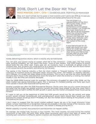 Financial Synergies Quarterly Newsletter | Q4 2018			
mostly delivering positive returns, which is exactly why we hold bonds.
You can pick your poison trying to explain what led to the correction – trade wars, the Fed raising
rates, political instability, etc. But here’s the thing – none of that matters. That 2018 timeline of events
above looks like any other year. Every year we, as investors, have a multitude of global crises to
contend with. Any of which you could point to as a reason for the market to tank. But the stock market
is not concerned with the present, and certainly not the past.
The saying in the financial industry is that the stock market is “forward looking.” It’s the collective
conscious of investors trying to anticipate what’s around the corner. The market is a leading indicator,
not a follower. It’s usually two steps ahead of the economy. This is not to say that the stock market and
economy don’t move in the same direction. Over the long-term when the economy is rocking, the market
usually is, too. But they can certainly decouple.
Take the 2008-2009 financial crash for example. The economy struggled for years after 2008, yet the
stock market was seeing tremendous gains. This is because it’s forward looking, and there was much
more upside in stocks than downside during that time.
Another example was after the 2016 Presidential Election. Stocks were shot out of a cannon because of
the belief that we might see greater economic growth and lower taxes ahead. At the time, taxes hadn’t
decreased and we hadn’t sniffed 3% GDP growth in years, but the market anticipated these moves going
forward.
If I were to tell you at the beginning of 2018 that GDP growth would top 3%, job growth and wage
growth would increase tremendously, and unemployment would reach record lows, would you have
guessed the market would go down? Probably not. But the market wasn’t looking at the present, it was
anticipating the future.
I don’t mean to suggest that the recent market pullback means we are in for tough economic times
ahead. I simply mean that it’s a recognition that we are probably in the late innings of the recovery, rates
are rising, and unemployment is at record lows. The market is already pricing this in.
Market volatility is normal, and corrections and recoveries can happen swiftly.
On average, the market fully recovers in four months. This most recently occurred during the market
corrections of late 2015 and early 2016. While these recoveries don’t occur over days or weeks, and
certainly each correction is different, patient investors are rewarded for riding out the storm.
2018, Don't Let the Door Hit You!
MIKE MINTER, CFP®, CFS® | SHAREHOLDER, PORTFOLIO MANAGER
Okay, so it wasn’t all bad, but my guess is most investors aren’t sad to see 2018 go. In case you
need a refresher, below is a timeline of events and market performance for the year.
3
The line graph is a
representation of the MSCI
All Country Index, which
basically tracks the
performance of the global
stock markets. I’ve circled the
two major downturns of
2018. We’ve all but forgotten
about the correction that
occurred between late
January into February. And
things were relatively calm
until the 4th quarter, when
the market hit the skids
again.
It was bad enough for US
large-cap stocks, but even
worse for small-caps and
international stocks. The only
silver lining was that bonds
actually held up quite well
during the turbulence,
 