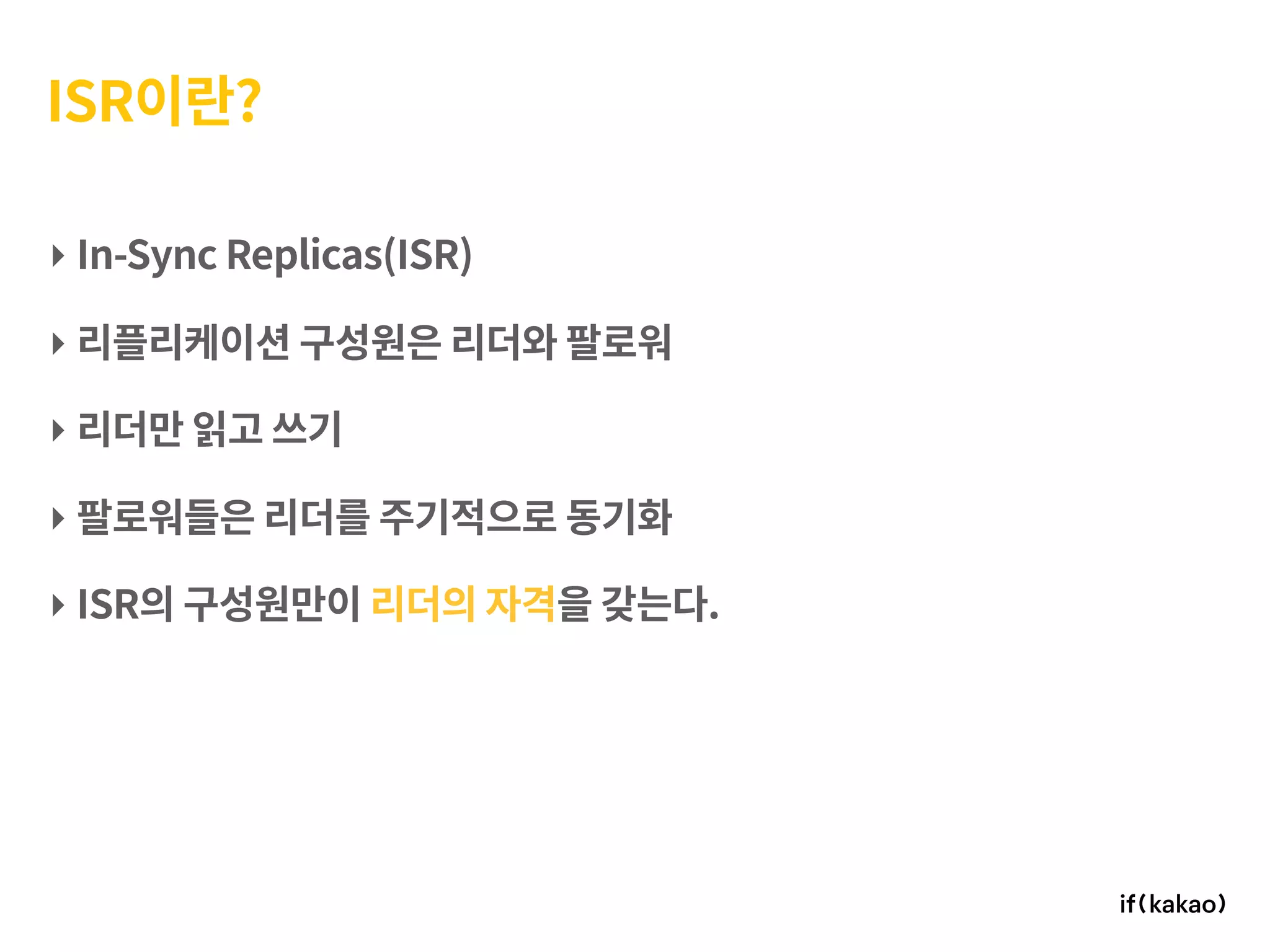 ISR이란?
‣ In-Sync Replicas(ISR)
‣ 리플리케이션 구성원은 리더와 팔로워
‣ 리더만 읽고 쓰기
‣ 팔로워들은 리더를 주기적으로 동기화
‣ ISR의 구성원만이 리더의 자격을 갖는다.
 