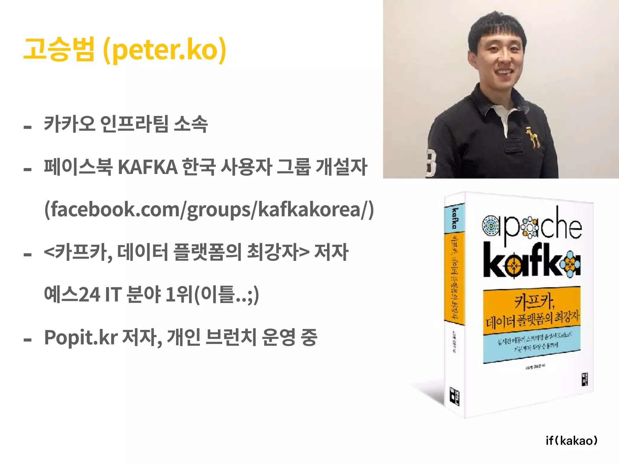 - 카카오 인프라팀 소속
- 페이스북 KAFKA 한국 사용자 그룹 개설자 
(facebook.com/groups/kafkakorea/)
- <카프카, 데이터 플랫폼의 최강자> 저자  
예스24 IT 분야 1위(이틀..;)
- Popit.kr 저자, 개인 브런치 운영 중
고승범 (peter.ko)
 