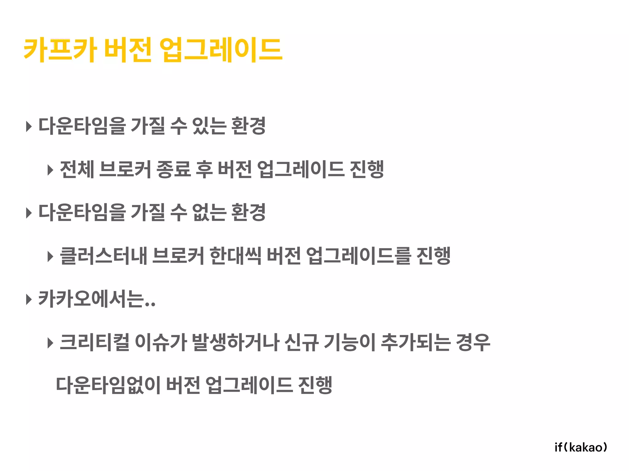 카프카 버전 업그레이드
‣ 다운타임을 가질 수 있는 환경
‣ 전체 브로커 종료 후 버전 업그레이드 진행
‣ 다운타임을 가질 수 없는 환경
‣ 클러스터내 브로커 한대씩 버전 업그레이드를 진행
‣ 카카오에서는..
‣ 크리티컬 이슈가 발생하거나 신규 기능이 추가되는 경우
다운타임없이 버전 업그레이드 진행
 