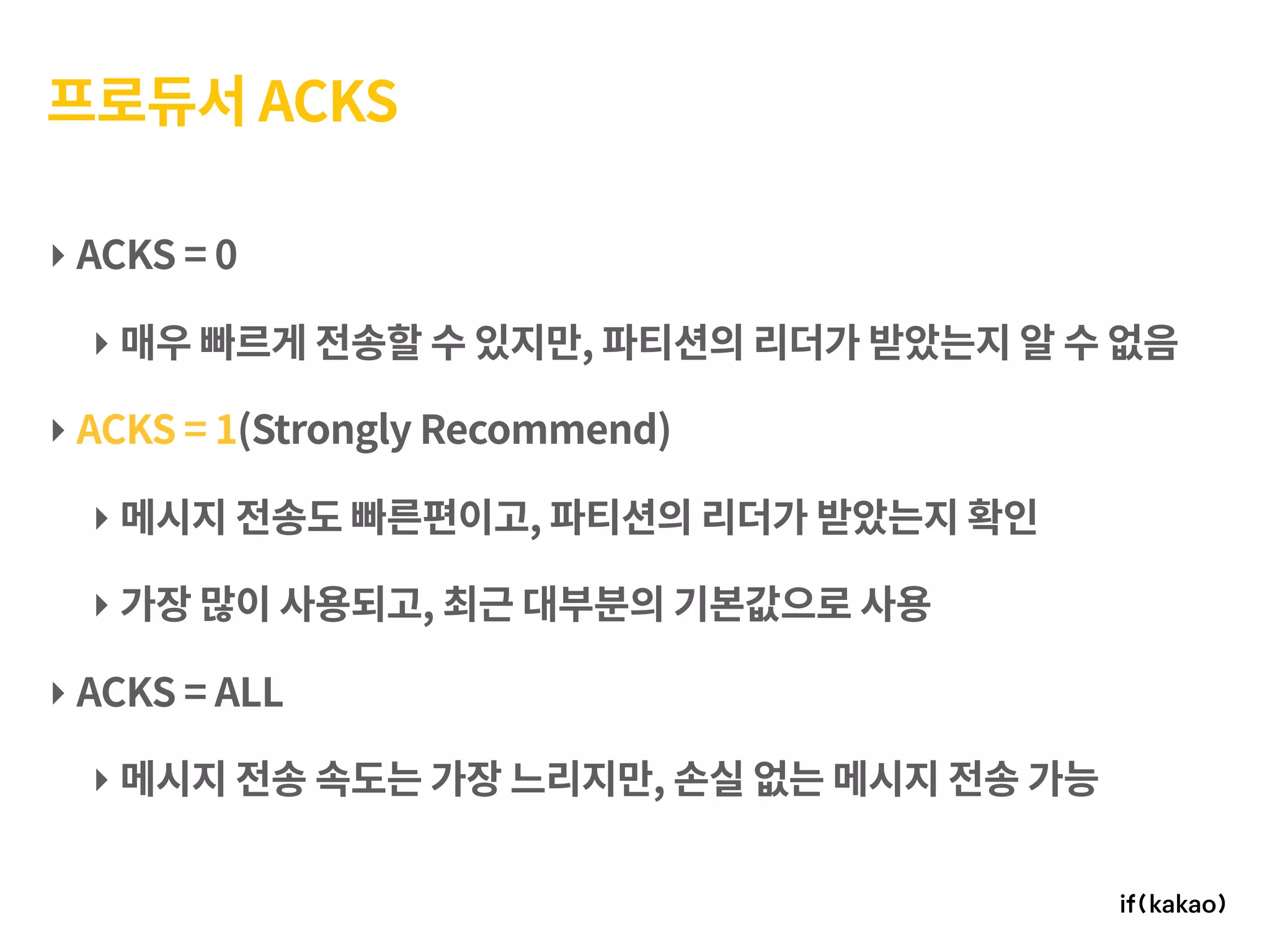 프로듀서 ACKS
‣ ACKS = 0
‣ 매우 빠르게 전송할 수 있지만, 파티션의 리더가 받았는지 알 수 없음
‣ ACKS = 1(Strongly Recommend)
‣ 메시지 전송도 빠른편이고, 파티션의 리더가 받았는지 확인
‣ 가장 많이 사용되고, 최근 대부분의 기본값으로 사용
‣ ACKS = ALL
‣ 메시지 전송 속도는 가장 느리지만, 손실 없는 메시지 전송 가능
 
