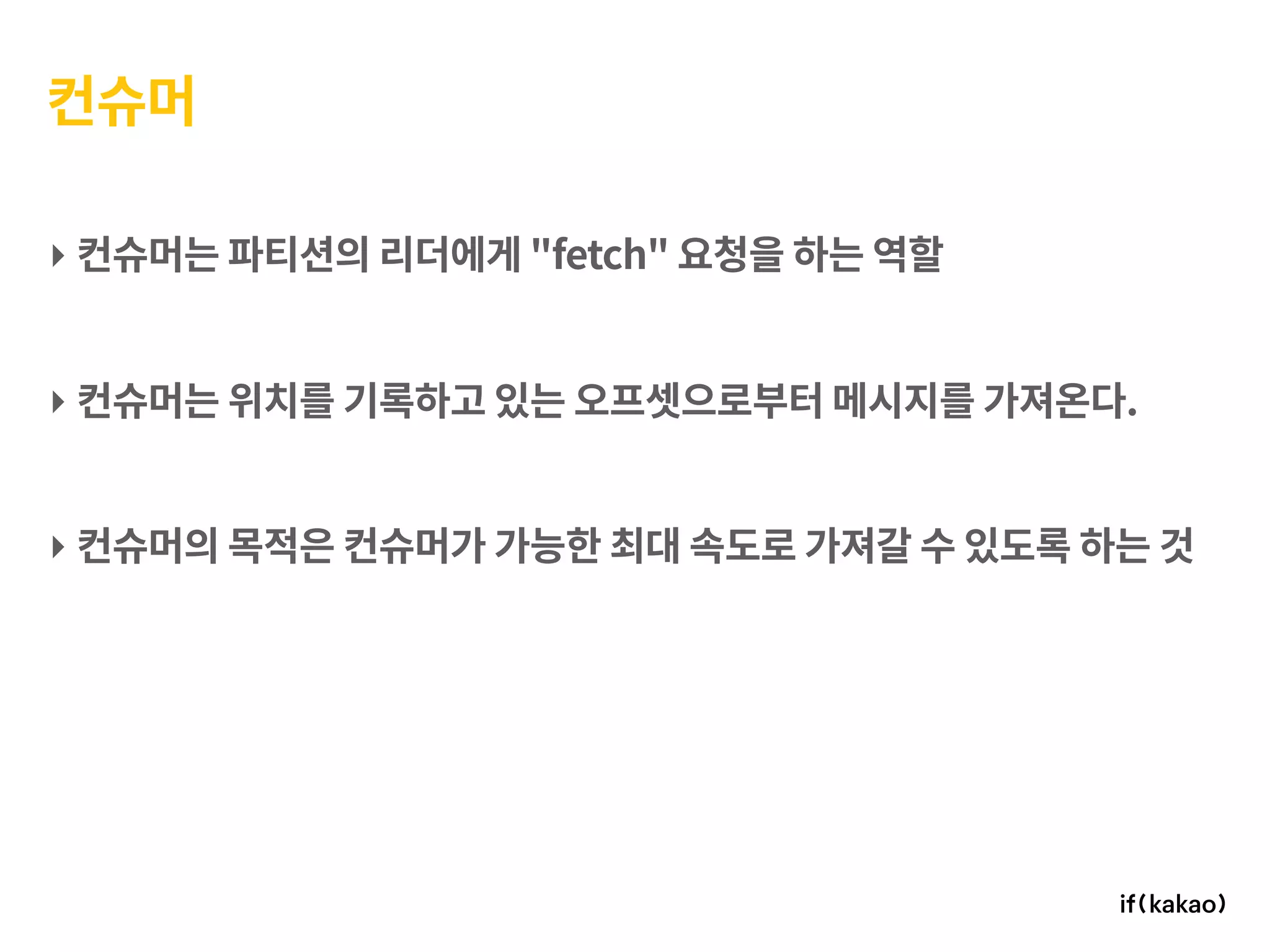 컨슈머
‣ 컨슈머는 파티션의 리더에게 "fetch" 요청을 하는 역할
‣ 컨슈머는 위치를 기록하고 있는 오프셋으로부터 메시지를 가져온다.
‣ 컨슈머의 목적은 컨슈머가 가능한 최대 속도로 가져갈 수 있도록 하는 것
 