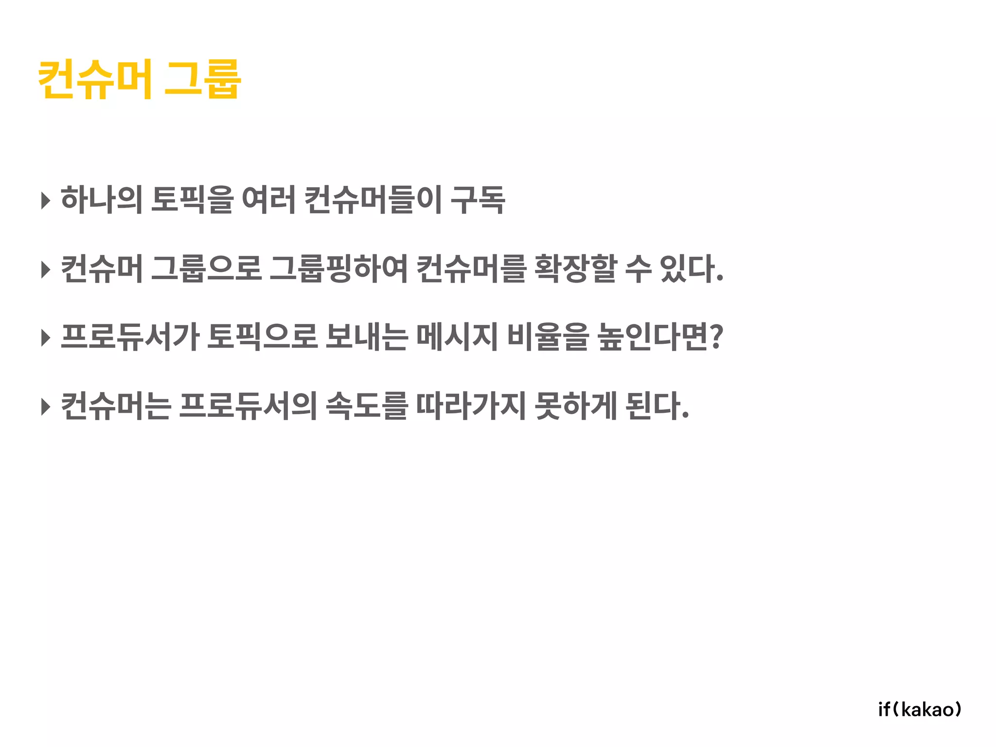 컨슈머 그룹
‣ 하나의 토픽을 여러 컨슈머들이 구독
‣ 컨슈머 그룹으로 그룹핑하여 컨슈머를 확장할 수 있다.
‣ 프로듀서가 토픽으로 보내는 메시지 비율을 높인다면?
‣ 컨슈머는 프로듀서의 속도를 따라가지 못하게 된다.
 