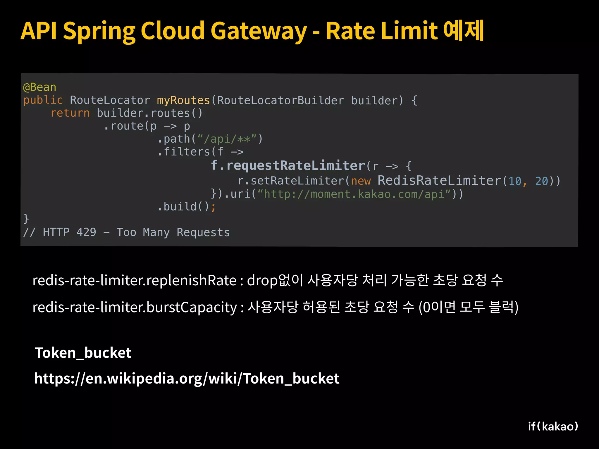 API Spring Cloud Gateway - Rate Limit 예제
@Bean
public RouteLocator myRoutes(RouteLocatorBuilder builder) {
return builder.routes()
.route(p -> p
.path(“/api/**”)
.filters(f ->
f.requestRateLimiter(r -> {
r.setRateLimiter(new RedisRateLimiter(10, 20))
}).uri(“http://moment.kakao.com/api”))
.build();
}
// HTTP 429 - Too Many Requests
https://en.wikipedia.org/wiki/Token_bucket
Token_bucket
redis-rate-limiter.replenishRate : drop없이 사용자당 처리 가능한 초당 요청 수
redis-rate-limiter.burstCapacity : 사용자당 허용된 초당 요청 수 (0이면 모두 블럭)
 