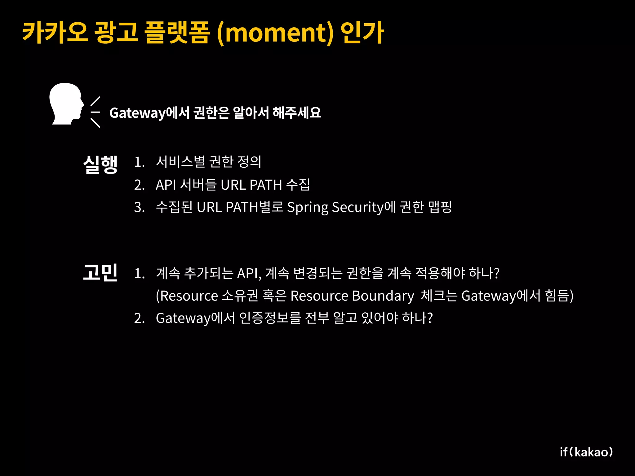 카카오 광고 플랫폼 (moment) 인가
Gateway에서 권한은 알아서 해주세요
1. 서비스별 권한 정의
2. API 서버들 URL PATH 수집
3. 수집된 URL PATH별로 Spring Security에 권한 맵핑
실행
고민 1. 계속 추가되는 API, 계속 변경되는 권한을 계속 적용해야 하나?
(Resource 소유권 혹은 Resource Boundary 체크는 Gateway에서 힘듬)
2. Gateway에서 인증정보를 전부 알고 있어야 하나?
 