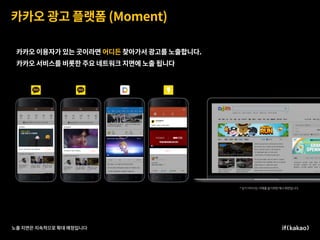 카카오 광고 플랫폼 (Moment)
노출 지면은 지속적으로 확대 예정입니다
카카오 이용자가 있는 곳이라면 어디든 찾아가서 광고를 노출합니다.
카카오 서비스를 비롯한 주요 네트워크 지면에 노출 됩니다.
 