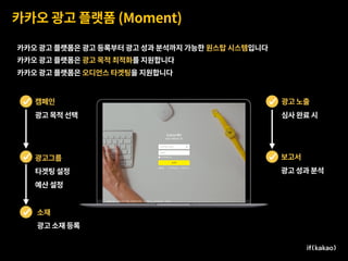 카카오 광고 플랫폼 (Moment)
카카오 광고 플랫폼은 광고 등록부터 광고 성과 분석까지 가능한 원스탑 시스템입니다
카카오 광고 플랫폼은 광고 목적 최적화를 지원합니다
카카오 광고 플랫폼은 오디언스 타겟팅을 지원합니다
캠페인
광고 목적 선택
광고그룹
타겟팅 설정
예산 설정
광고 노출
심사 완료 시
보고서
광고 성과 분석
소재
광고 소재 등록
 