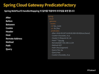 Spring Cloud Gateway PredicateFactory
After
Before
Between
Cookie
Header
Host
Remote Address
Method
Path
Query
spring:
cloud:
gateway:
routes:
- id: foo_route
uri: lb://foo
predicates:
- After=2018-09-04T14:00:00.000+09:00[Asia/Seoul]
- Cookie=chocolate, ch.p
- Header=X-Request-Id, d+
- Host=**.foo.org
- RemoteAddr=192.168.1.1/24
- Method=GET
- Path=/foo/{segment}
- Query=foo, ba
- Query=baz
- Cookie=chocolate, ch.p
Spring WebFlux의 HandlerMapping 의 일부를 적용하여 라우팅을 표현 합니다
 