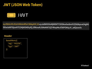 JWT (JSON Web Token)
eyJhbGciOiJIUzI1NiIsInR5cCI6IkpXVCJ9.eyJzdWIiOiIxMjM0NTY3ODkwIiwibmFtZSI6IkpvaG4gRG
9lIiwiaWF0IjoxNTE2MjM5MDIyfQ.SflKxwRJSMeKKF2QT4fwpMeJf36POk6yJV_adQssw5c
base64enc({
“alg”: “HS256”,
“typ”: “JWT”
})
Header
 