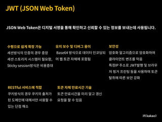JWT (JSON Web Token)
수평으로 쉽게 확장 가능
세션방식의 인증의 경우 중앙  
세션 스토리지 시스템이 필요함,
Sticky session방식은 비용증대
유지 보수 및 디버그 용이
Base64 방식으로 데이터 인코딩되
어 웹 토큰 자체에 포함됨
RESTful 서비스에 적합
쿠키방식의 경우 쿠키의 출처가
된 도메인에 대해서만 사용할 수
있는 단점 해소
보안성
암호화 알고리즘으로 암호화하여  
클라이언트 변조를 막음
특정IP 주소로 JWT발행 및 브라우
저 핑거 프린팅 등을 사용하여 토큰
탈취에 따른 보안 강화
토큰 자체 만료시간 기술
토큰 만료시간을 미리 알고 갱신
요청을 할 수 있음
JSON Web Token은 디지털 서명을 통해 확인하고 신뢰할 수 있는 정보를 보내는데 사용됩니다.
 