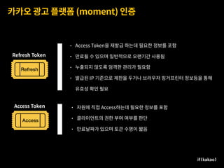 카카오 광고 플랫폼 (moment) 인증
Access
Refresh
Refresh Token
Access Token • 자원에 직접 Access하는데 필요한 정보를 포함
• 클라이언트의 권한 부여 여부를 판단
• 만료날짜가 있으며 토큰 수명이 짧음
• Access Token을 재발급 하는데 필요한 정보를 포함
• 만료될 수 있으며 일반적으로 오랜기간 사용됨
• 누출되지 않도록 엄격한 관리가 필요함
• 발급된 IP 기준으로 제한을 두거나 브라우저 핑거프린터 정보등을 통해  
유효성 확인 필요
.
,
 