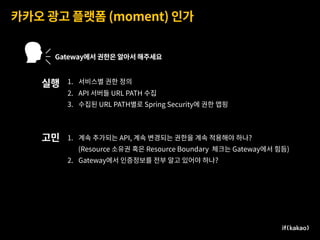 카카오 광고 플랫폼 (moment) 인가
Gateway에서 권한은 알아서 해주세요
1. 서비스별 권한 정의
2. API 서버들 URL PATH 수집
3. 수집된 URL PATH별로 Spring Security에 권한 맵핑
실행
고민 1. 계속 추가되는 API, 계속 변경되는 권한을 계속 적용해야 하나?
(Resource 소유권 혹은 Resource Boundary 체크는 Gateway에서 힘듬)
2. Gateway에서 인증정보를 전부 알고 있어야 하나?
 