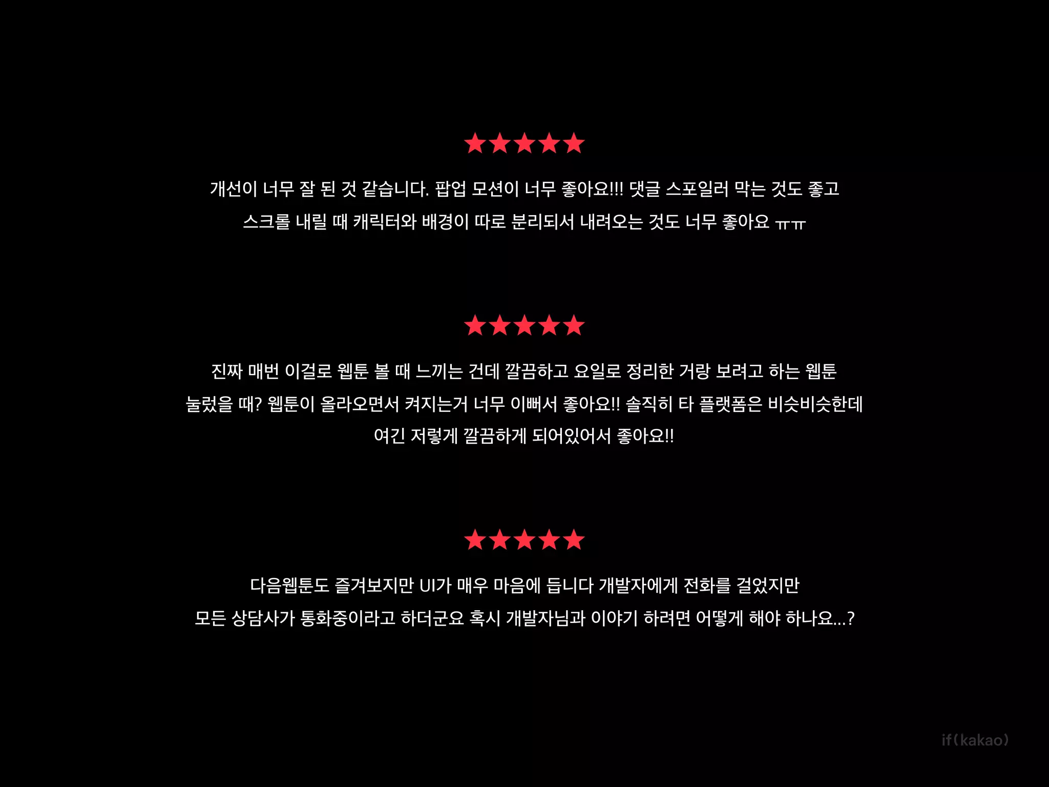 개선이 너무 잘 된 것 같습니다. 팝업 모션이 너무 좋아요!!! 댓글 스포일러 막는 것도 좋고
스크롤 내릴 때 캐릭터와 배경이 따로 분리되서 내려오는 것도 너무 좋아요 ㅠㅠ
진짜 매번 이걸로 웹툰 볼 때 느끼는 건데 깔끔하고 요일로 정리한 거랑 보려고 하는 웹툰
눌렀을 때? 웹툰이 올라오면서 켜지는거 너무 이뻐서 좋아요!! 솔직히 타 플랫폼은 비슷비슷한데
여긴 저렇게 깔끔하게 되어있어서 좋아요!!
다음웹툰도 즐겨보지만 UI가 매우 마음에 듭니다 개발자에게 전화를 걸었지만
모든 상담사가 통화중이라고 하더군요 혹시 개발자님과 이야기 하려면 어떻게 해야 하나요...?
 