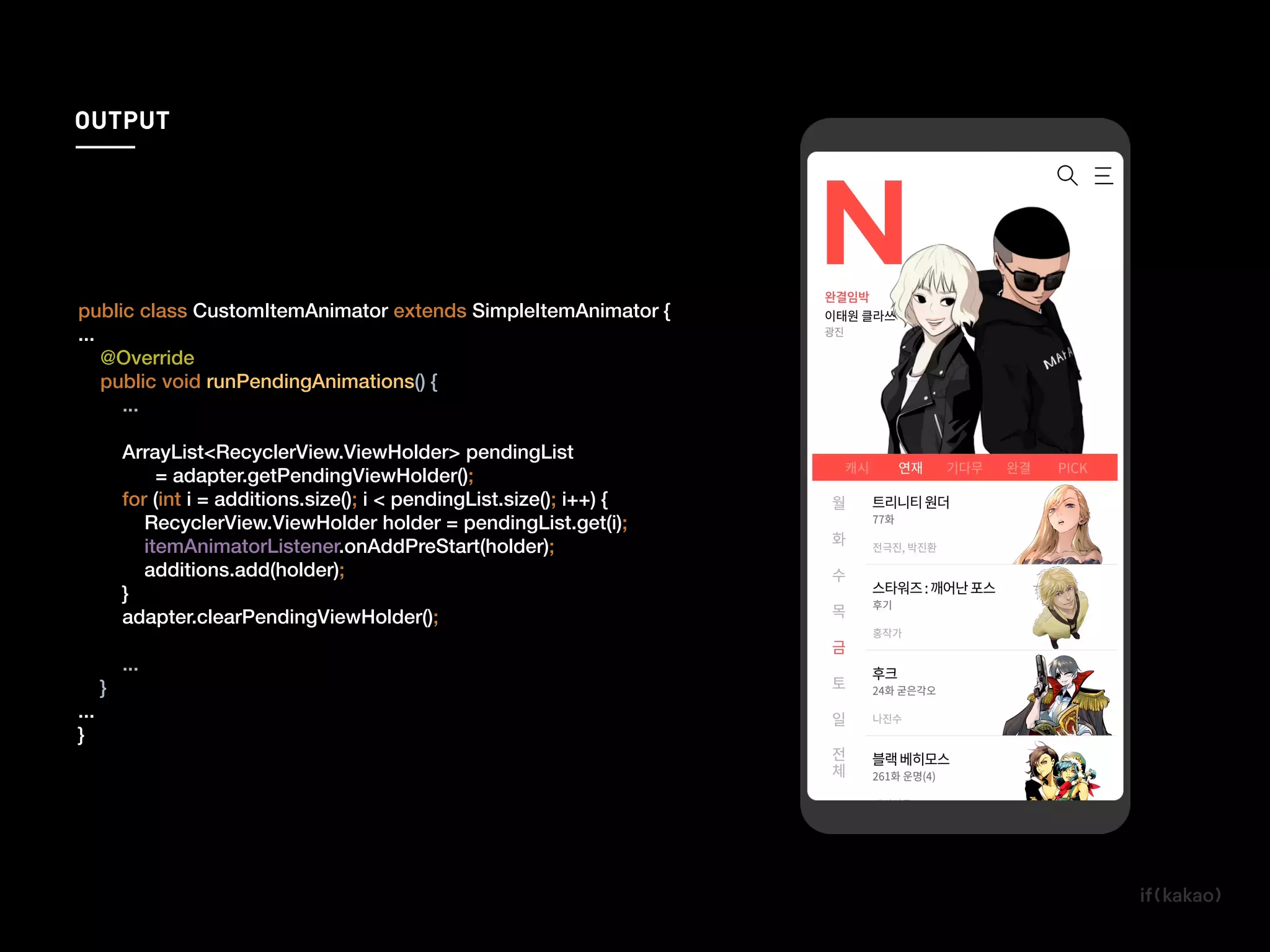 public class CustomItemAnimator extends SimpleItemAnimator {
...
@Override
public void runPendingAnimations() {
...
ArrayList<RecyclerView.ViewHolder> pendingList
= adapter.getPendingViewHolder();
for (int i = additions.size(); i < pendingList.size(); i++) {
RecyclerView.ViewHolder holder = pendingList.get(i);
itemAnimatorListener.onAddPreStart(holder);
additions.add(holder);
}
adapter.clearPendingViewHolder();
...
}
...
}
additions.add(holder);
OUTPUT
 