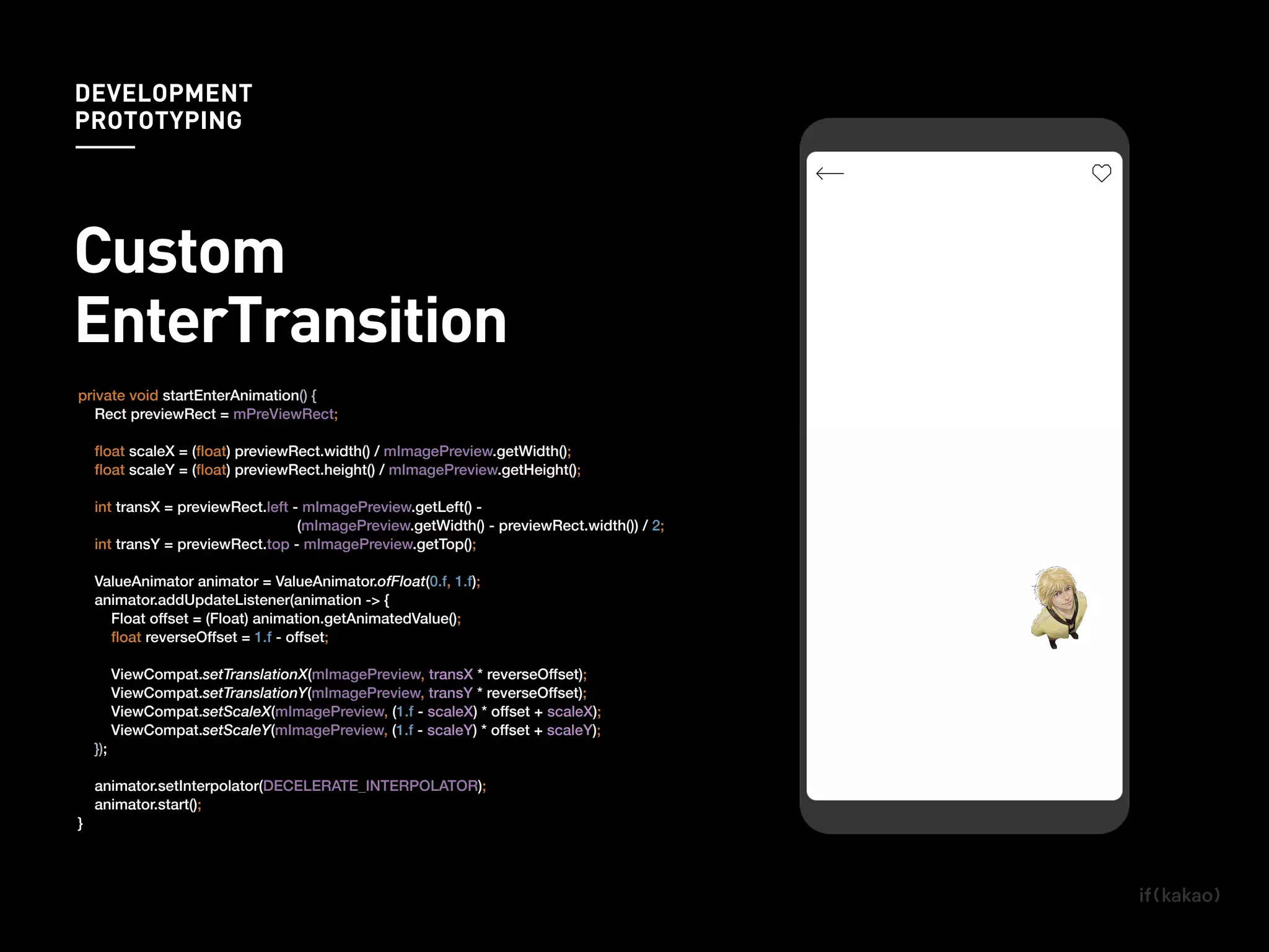 private void startEnterAnimation() {
Rect previewRect = mPreViewRect;
ﬂoat scaleX = (ﬂoat) previewRect.width() / mImagePreview.getWidth();
ﬂoat scaleY = (ﬂoat) previewRect.height() / mImagePreview.getHeight();
int transX = previewRect.left - mImagePreview.getLeft() -
(mImagePreview.getWidth() - previewRect.width()) / 2;
int transY = previewRect.top - mImagePreview.getTop();
ValueAnimator animator = ValueAnimator.ofFloat(0.f, 1.f);
animator.addUpdateListener(animation -> {
Float offset = (Float) animation.getAnimatedValue();
ﬂoat reverseOffset = 1.f - offset;
ViewCompat.setTranslationX(mImagePreview, transX * reverseOffset);
ViewCompat.setTranslationY(mImagePreview, transY * reverseOffset);
ViewCompat.setScaleX(mImagePreview, (1.f - scaleX) * offset + scaleX);
ViewCompat.setScaleY(mImagePreview, (1.f - scaleY) * offset + scaleY);
});
animator.setInterpolator(DECELERATE_INTERPOLATOR);
animator.start();
}
DEVELOPMENT
PROTOTYPING
Custom
EnterTransition
 
