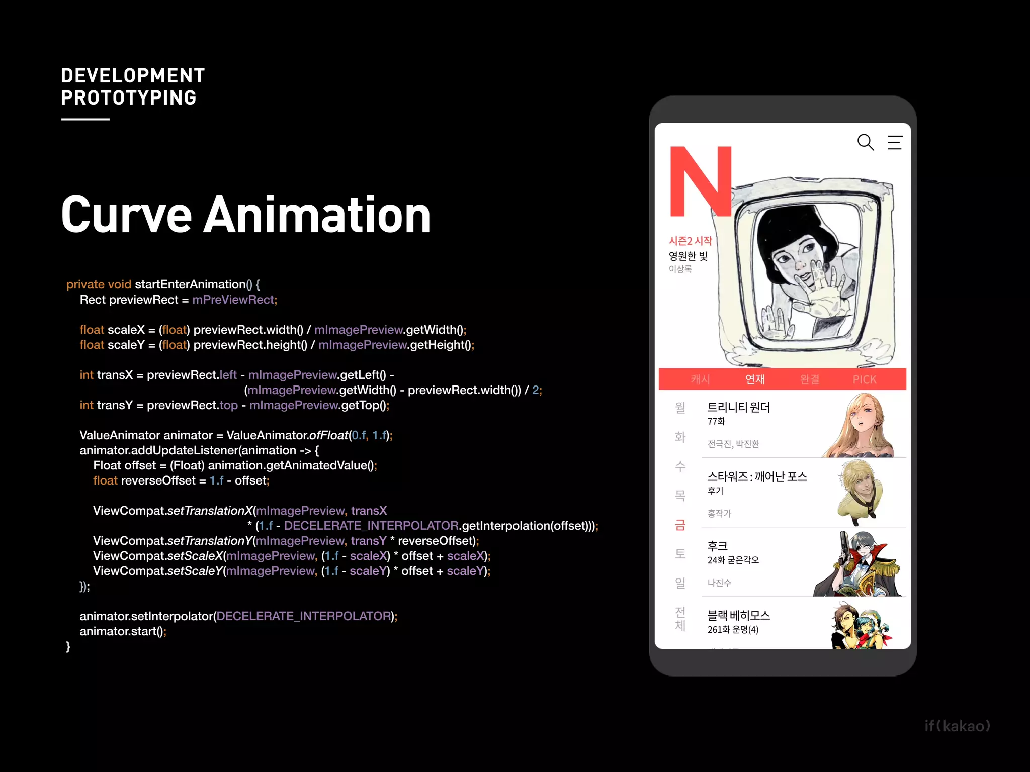 private void startEnterAnimation() {
Rect previewRect = mPreViewRect;
ﬂoat scaleX = (ﬂoat) previewRect.width() / mImagePreview.getWidth();
ﬂoat scaleY = (ﬂoat) previewRect.height() / mImagePreview.getHeight();
int transX = previewRect.left - mImagePreview.getLeft() -
(mImagePreview.getWidth() - previewRect.width()) / 2;
int transY = previewRect.top - mImagePreview.getTop();
ValueAnimator animator = ValueAnimator.ofFloat(0.f, 1.f);
animator.addUpdateListener(animation -> {
Float offset = (Float) animation.getAnimatedValue();
ﬂoat reverseOffset = 1.f - offset;
ViewCompat.setTranslationX(mImagePreview, transX
* (1.f - DECELERATE_INTERPOLATOR.getInterpolation(offset)));
ViewCompat.setTranslationY(mImagePreview, transY * reverseOffset);
ViewCompat.setScaleX(mImagePreview, (1.f - scaleX) * offset + scaleX);
ViewCompat.setScaleY(mImagePreview, (1.f - scaleY) * offset + scaleY);
});
animator.setInterpolator(DECELERATE_INTERPOLATOR);
animator.start();
}
ViewCompat.setTranslationX(mImagePreview, transX
* (1.f - DECELERATE_INTERPOLATOR.getInterpolation(offset)));
Curve Animation
DEVELOPMENT
PROTOTYPING
 