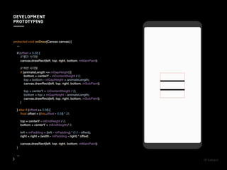 protected void onDraw(Canvas canvas) {
...
if (offset < 0.5f) {
// 빨간 사각형
canvas.drawRect(left, top, right, bottom, mMainPaint);
// 하얀 사각형
if (animateLength <= mGapHeight) {
bottom = centerY - mContentHeight / 2;
top = bottom - mGapHeight + animateLength;
canvas.drawRect(left, top, right, bottom, mSubPaint);
top = centerY + mContentHeight / 2;
bottom = top + mGapHeight - animateLength;
canvas.drawRect(left, top, right, bottom, mSubPaint);
}
} else if (offset >= 0.5f) {
ﬂoat offset = (this.offset - 0.5f) * 2f;
top = centerY - mEndHeight / 2;
bottom = centerY + mEndHeight / 2;
left = mPadding + (left - mPadding) * (1.f - offset);
right = right + (width - mPadding - right) * offset;
canvas.drawRect(left, top, right, bottom, mMainPaint);
}
...
}
DEVELOPMENT
PROTOTYPING
 