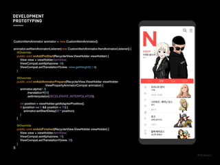 CustomItemAnimator animator = new CustomItemAnimator();
animator.setItemAnimatorListener(new CustomItemAnimator.ItemAnimatorListener() {
@Override
public void onAddPreStart(RecyclerView.ViewHolder viewHolder) {
View view = viewHolder.itemView;
ViewCompat.setAlpha(view, 0f);
ViewCompat.setTranslationY(view, view.getHeight() / 4);
}
@Override
public void onAddAnimatorPrepare(RecyclerView.ViewHolder viewHolder
, ViewPropertyAnimatorCompat animator) {
animator.alpha(1.f)
.translationY(0f)
.setInterpolator(DECELERATE_INTERPOLATOR);
int position = viewHolder.getAdapterPosition();
if (position >= 0 && position < 10) {
animator.setStartDelay(50 * position);
}
}
@Override
public void onAddFinished(RecyclerView.ViewHolder viewHolder) {
View view = viewHolder.itemView;
ViewCompat.setAlpha(view, 1f);
ViewCompat.setTranslationY(view, 0f);
}
});
DEVELOPMENT
PROTOTYPING
 