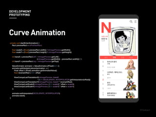 private void startEnterAnimation() {
Rect previewRect = mPreViewRect;
ﬂoat scaleX = (ﬂoat) previewRect.width() / mImagePreview.getWidth();
ﬂoat scaleY = (ﬂoat) previewRect.height() / mImagePreview.getHeight();
int transX = previewRect.left - mImagePreview.getLeft() -
(mImagePreview.getWidth() - previewRect.width()) / 2;
int transY = previewRect.top - mImagePreview.getTop();
ValueAnimator animator = ValueAnimator.ofFloat(0.f, 1.f);
animator.addUpdateListener(animation -> {
Float offset = (Float) animation.getAnimatedValue();
ﬂoat reverseOffset = 1.f - offset;
ViewCompat.setTranslationX(mImagePreview, transX
* (1.f - DECELERATE_INTERPOLATOR.getInterpolation(offset)));
ViewCompat.setTranslationY(mImagePreview, transY * reverseOffset);
ViewCompat.setScaleX(mImagePreview, (1.f - scaleX) * offset + scaleX);
ViewCompat.setScaleY(mImagePreview, (1.f - scaleY) * offset + scaleY);
});
animator.setInterpolator(DECELERATE_INTERPOLATOR);
animator.start();
}
ViewCompat.setTranslationX(mImagePreview, transX
* (1.f - DECELERATE_INTERPOLATOR.getInterpolation(offset)));
Curve Animation
DEVELOPMENT
PROTOTYPING
 