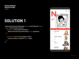 SOLUTION 1
WebtoonHomeTransitionManager.instance.enterTrasition(lifecycle,
object : EnterTransitionListener {
override fun onActivityTransitionEnd() {
WebtoonHomeActivity.startActivity(activity, targetView)
}
override fun setContentAlpha(alpha: Float) {
id_home_drawer_container?.alpha = alpha
}
})
DEVELOPMENT
PROTOTYPING
 