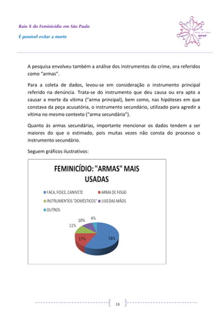 Raio X do Feminicídio em São Paulo
É possível evitar a morte
13
A pesquisa envolveu também a análise dos instrumentos do crime, ora referidos
como “armas”.
Para a coleta de dados, levou-se em consideração o instrumento principal
referido na denúncia. Trata-se do instrumento que deu causa ou era apto a
causar a morte da vítima (“arma principal), bem como, nas hipóteses em que
constava da peça acusatória, o instrumento secundário, utilizado para agredir a
vítima no mesmo contexto (“arma secundária”).
Quanto às armas secundárias, importante mencionar os dados tendem a ser
maiores do que o estimado, pois muitas vezes não consta do processo o
instrumento secundário.
Seguem gráficos ilustrativos:
 