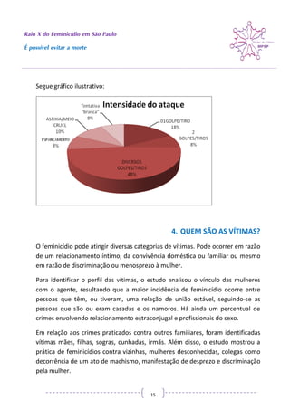 Raio X do Feminicídio em São Paulo
É possível evitar a morte
15
Segue gráfico ilustrativo:
4. QUEM SÃO AS VÍTIMAS?
O feminicídio pode atingir diversas categorias de vítimas. Pode ocorrer em razão
de um relacionamento íntimo, da convivência doméstica ou familiar ou mesmo
em razão de discriminação ou menosprezo à mulher.
Para identificar o perfil das vítimas, o estudo analisou o vínculo das mulheres
com o agente, resultando que a maior incidência de feminicídio ocorre entre
pessoas que têm, ou tiveram, uma relação de união estável, seguindo-se as
pessoas que são ou eram casadas e os namoros. Há ainda um percentual de
crimes envolvendo relacionamento extraconjugal e profissionais do sexo.
Em relação aos crimes praticados contra outros familiares, foram identificadas
vítimas mães, filhas, sogras, cunhadas, irmãs. Além disso, o estudo mostrou a
prática de feminicídios contra vizinhas, mulheres desconhecidas, colegas como
decorrência de um ato de machismo, manifestação de desprezo e discriminação
pela mulher.
 
