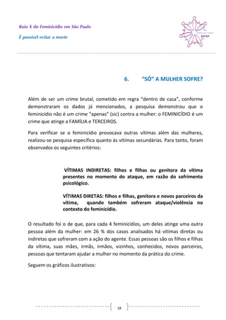 Raio X do Feminicídio em São Paulo
É possível evitar a morte
18
6. “SÓ” A MULHER SOFRE?
Além de ser um crime brutal, cometido em regra “dentro de casa”, conforme
demonstraram os dados já mencionados, a pesquisa demonstrou que o
feminicídio não é um crime “apenas” (sic) contra a mulher: o FEMINICÍDIO é um
crime que atinge a FAMÍLIA e TERCEIROS.
Para verificar se o feminicídio provocava outras vítimas além das mulheres,
realizou-se pesquisa específica quanto às vítimas secundárias. Para tanto, foram
observados os seguintes critérios:
VÍTIMAS INDIRETAS: filhos e filhas ou genitora da vítima
presentes no momento do ataque, em razão do sofrimento
psicológico.
VÍTIMAS DIRETAS: filhos e filhas, genitora e novos parceiros da
vítima, quando também sofreram ataque/violência no
contexto do feminicídio.
O resultado foi o de que, para cada 4 feminicídios, um deles atinge uma outra
pessoa além da mulher: em 26 % dos casos analisados há vítimas diretas ou
indiretas que sofreram com a ação do agente. Essas pessoas são os filhos e filhas
da vítima, suas mães, irmãs, irmãos, vizinhos, conhecidos, novos parceiros,
pessoas que tentaram ajudar a mulher no momento da prática do crime.
Seguem os gráficos ilustrativos:
 