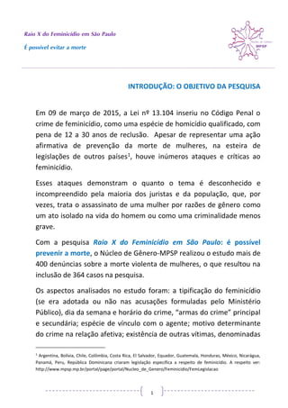 Raio X do Feminicídio em São Paulo
É possível evitar a morte
1
INTRODUÇÃO: O OBJETIVO DA PESQUISA
Em 09 de março de 2015, a Lei nº 13.104 inseriu no Código Penal o
crime de feminicídio, como uma espécie de homicídio qualificado, com
pena de 12 a 30 anos de reclusão. Apesar de representar uma ação
afirmativa de prevenção da morte de mulheres, na esteira de
legislações de outros países1, houve inúmeros ataques e críticas ao
feminicídio.
Esses ataques demonstram o quanto o tema é desconhecido e
incompreendido pela maioria dos juristas e da população, que, por
vezes, trata o assassinato de uma mulher por razões de gênero como
um ato isolado na vida do homem ou como uma criminalidade menos
grave.
Com a pesquisa Raio X do Feminicídio em São Paulo: é possível
prevenir a morte, o Núcleo de Gênero-MPSP realizou o estudo mais de
400 denúncias sobre a morte violenta de mulheres, o que resultou na
inclusão de 364 casos na pesquisa.
Os aspectos analisados no estudo foram: a tipificação do feminicídio
(se era adotada ou não nas acusações formuladas pelo Ministério
Público), dia da semana e horário do crime, “armas do crime” principal
e secundária; espécie de vínculo com o agente; motivo determinante
do crime na relação afetiva; existência de outras vítimas, denominadas
1
Argentina, Bolívia, Chile, Colômbia, Costa Rica, El Salvador, Equador, Guatemala, Honduras, México, Nicarágua,
Panamá, Peru, República Dominicana criaram legislação específica a respeito de feminicídio. A respeito ver:
http://www.mpsp.mp.br/portal/page/portal/Nucleo_de_Genero/Feminicidio/FemLegislacao
 