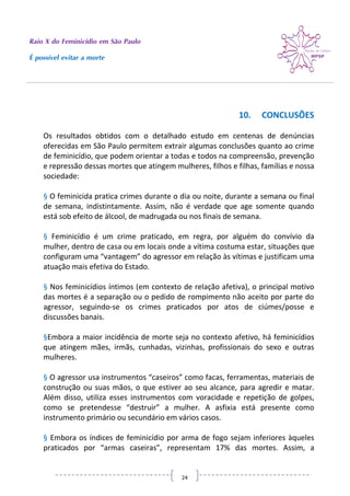 Raio X do Feminicídio em São Paulo
É possível evitar a morte
24
10. CONCLUSÕES
Os resultados obtidos com o detalhado estudo em centenas de denúncias
oferecidas em São Paulo permitem extrair algumas conclusões quanto ao crime
de feminicídio, que podem orientar a todas e todos na compreensão, prevenção
e repressão dessas mortes que atingem mulheres, filhos e filhas, famílias e nossa
sociedade:
§ O feminicida pratica crimes durante o dia ou noite, durante a semana ou final
de semana, indistintamente. Assim, não é verdade que age somente quando
está sob efeito de álcool, de madrugada ou nos finais de semana.
§ Feminicídio é um crime praticado, em regra, por alguém do convívio da
mulher, dentro de casa ou em locais onde a vítima costuma estar, situações que
configuram uma “vantagem” do agressor em relação às vítimas e justificam uma
atuação mais efetiva do Estado.
§ Nos feminicídios íntimos (em contexto de relação afetiva), o principal motivo
das mortes é a separação ou o pedido de rompimento não aceito por parte do
agressor, seguindo-se os crimes praticados por atos de ciúmes/posse e
discussões banais.
§Embora a maior incidência de morte seja no contexto afetivo, há feminicídios
que atingem mães, irmãs, cunhadas, vizinhas, profissionais do sexo e outras
mulheres.
§ O agressor usa instrumentos “caseiros” como facas, ferramentas, materiais de
construção ou suas mãos, o que estiver ao seu alcance, para agredir e matar.
Além disso, utiliza esses instrumentos com voracidade e repetição de golpes,
como se pretendesse “destruir” a mulher. A asfixia está presente como
instrumento primário ou secundário em vários casos.
§ Embora os índices de feminicídio por arma de fogo sejam inferiores àqueles
praticados por “armas caseiras”, representam 17% das mortes. Assim, a
 