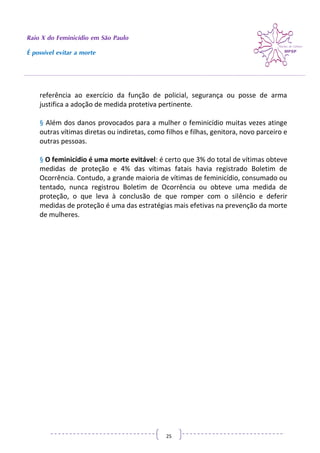 Raio X do Feminicídio em São Paulo
É possível evitar a morte
25
referência ao exercício da função de policial, segurança ou posse de arma
justifica a adoção de medida protetiva pertinente.
§ Além dos danos provocados para a mulher o feminicídio muitas vezes atinge
outras vítimas diretas ou indiretas, como filhos e filhas, genitora, novo parceiro e
outras pessoas.
§ O feminicídio é uma morte evitável: é certo que 3% do total de vítimas obteve
medidas de proteção e 4% das vítimas fatais havia registrado Boletim de
Ocorrência. Contudo, a grande maioria de vítimas de feminicídio, consumado ou
tentado, nunca registrou Boletim de Ocorrência ou obteve uma medida de
proteção, o que leva à conclusão de que romper com o silêncio e deferir
medidas de proteção é uma das estratégias mais efetivas na prevenção da morte
de mulheres.
 