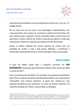Raio X do Feminicídio em São Paulo
É possível evitar a morte
3
presença de descendente ou de ascendente da vítima (art. 121, par. 7º,
Código Penal).
Por se tratar de uma lei nova e de abordagem multidisciplinar, nos
casos concretos nem sempre se reconhece a prática de feminicídio. Por
esse motivo, para a pesquisa, foram analisadas todas as denúncias em
que havia a morte violenta de mulher motivada por gênero, ainda que
inexistente a referência expressa ao artigo de lei do feminicídio.
Assim, o critério adotado foi: morte violenta de mulher por sua
condição de mulher e não o tipo penal. Ademais, a referência a
feminicídio compreende tanto os crimes tentados como consumados.
BASE DE DADOS
A base de dados usada para a pesquisa consistiu em 364
DENÚNCIAS2 oferecidas pelo Ministério Público entre março de 2016
a março de 2017.
Para o levantamento de dados, foi realizada uma pesquisa quantitativa
pelo CTIC no sistema eletrônico do Ministério Público com o parâmetro
“homicídio” com vítimas mulheres. A partir daí, realizou-se uma
pesquisa qualitativa para selecionar os casos de mortes violentas em
razão da condição de mulher, consumadas ou tentadas.
2
Denúncia é a peça inicial do processo criminal, a acusação feita pelo Ministério Público perante o Juiz Criminal.
Assim, o termo “denúncia” não está sendo empregado como “denúncia anônima”, mas sim, imputação formal
feita pelo Ministério Público, com a descrição dos fatos e indicação do artigo de lei em que está incurso o réu.
 