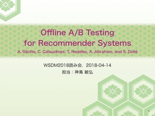Oﬄine A/B Testing
for Recommender Systems
A. Gilotte, C. Calauzénes, T. Nedelec, A. Abraham, and S. Dollé
WSDM2018読み会，2018-04-14
担当：神嶌 敏弘
1
 