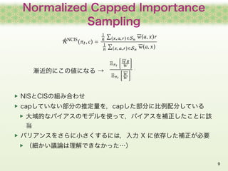 Normalized Capped Importance
Sampling
9
NISとCISの組み合わせ
capしていない部分の推定量を，capした部分に比例配分している
大域的なバイアスのモデルを使って，バイアスを補正したことに該
当
バリ...