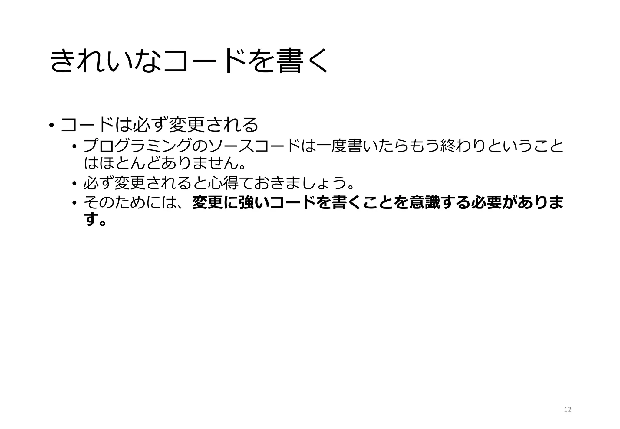 きれいなコードを書く
• コードは必ず変更される
• プログラミングのソースコードは一度書いたらもう終わりということ
はほとんどありません。
• 必ず変更されると心得ておきましょう。
• そのためには、変更に強いコードを書くことを意識する必要がありま
す。
12
 