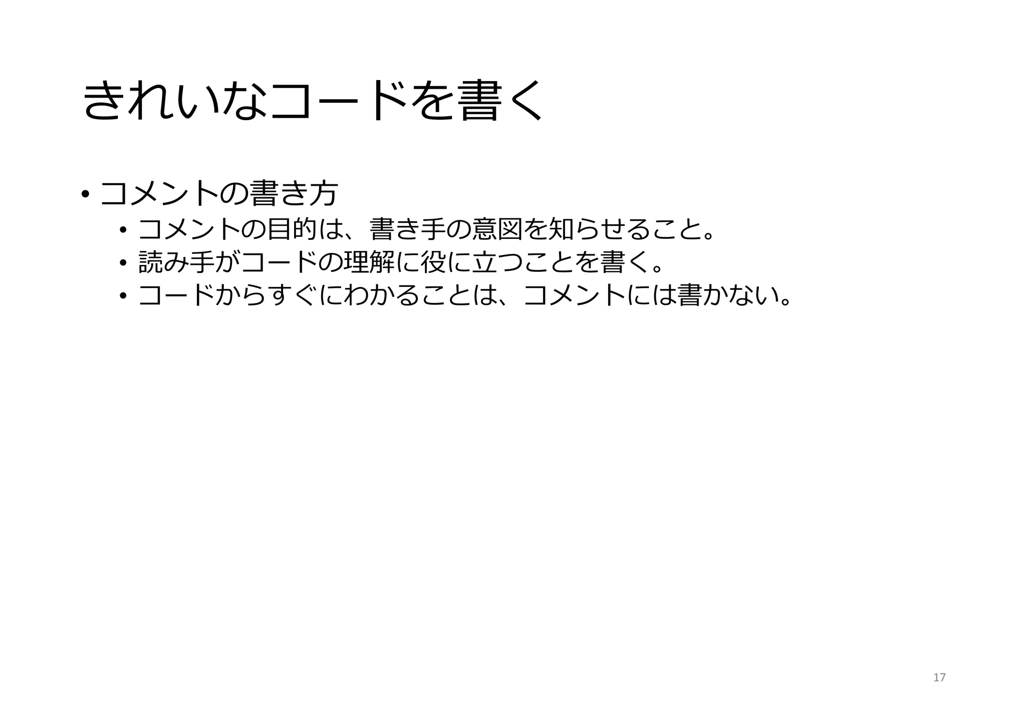 きれいなコードを書く
• コメントの書き方
• コメントの目的は、書き手の意図を知らせること。
• 読み手がコードの理解に役に立つことを書く。
• コードからすぐにわかることは、コメントには書かない。
17
 