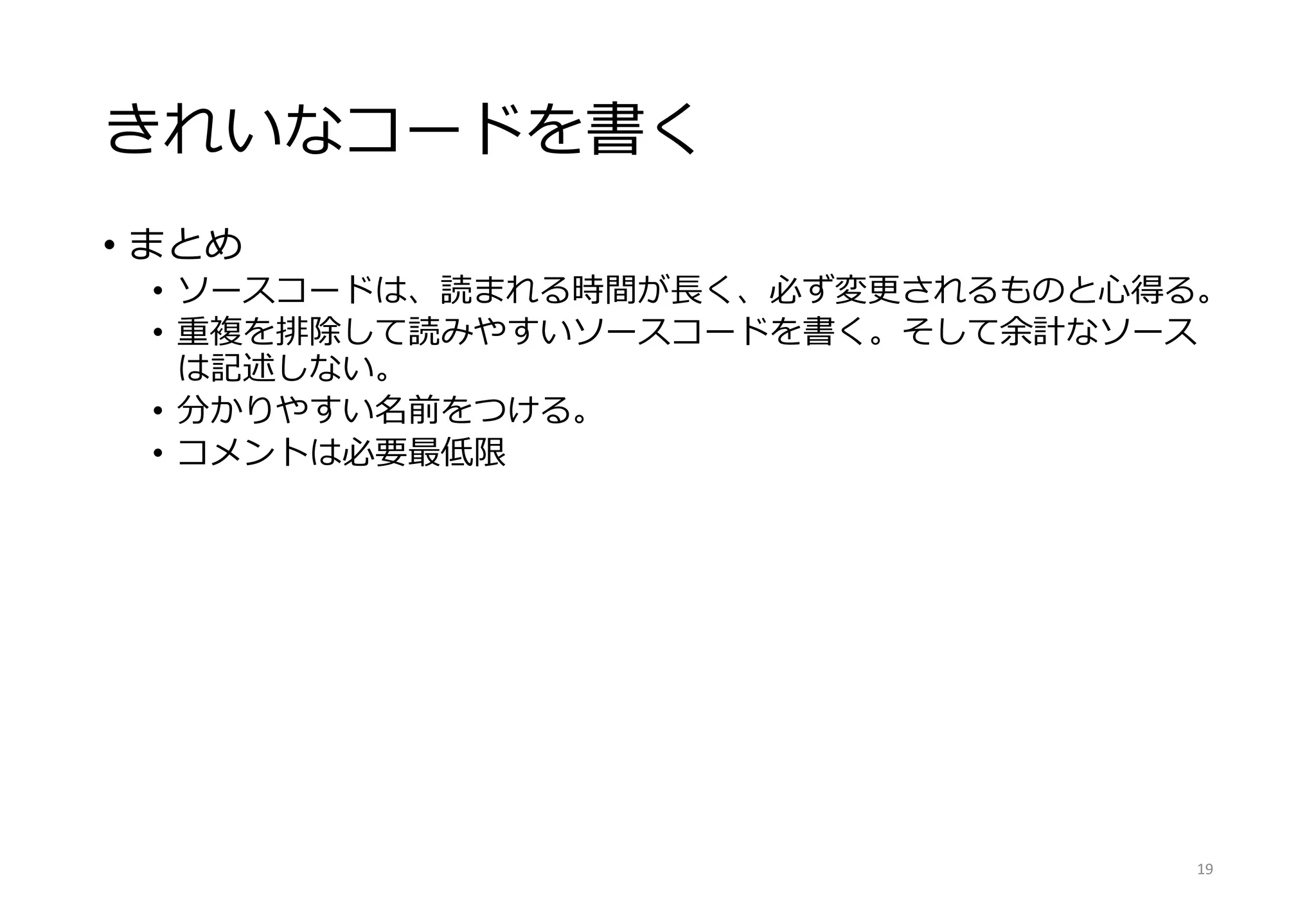 きれいなコードを書く
• まとめ
• ソースコードは、読まれる時間が長く、必ず変更されるものと心得る。
• 重複を排除して読みやすいソースコードを書く。そして余計なソース
は記述しない。
• 分かりやすい名前をつける。
• コメントは必要最低限
19
 