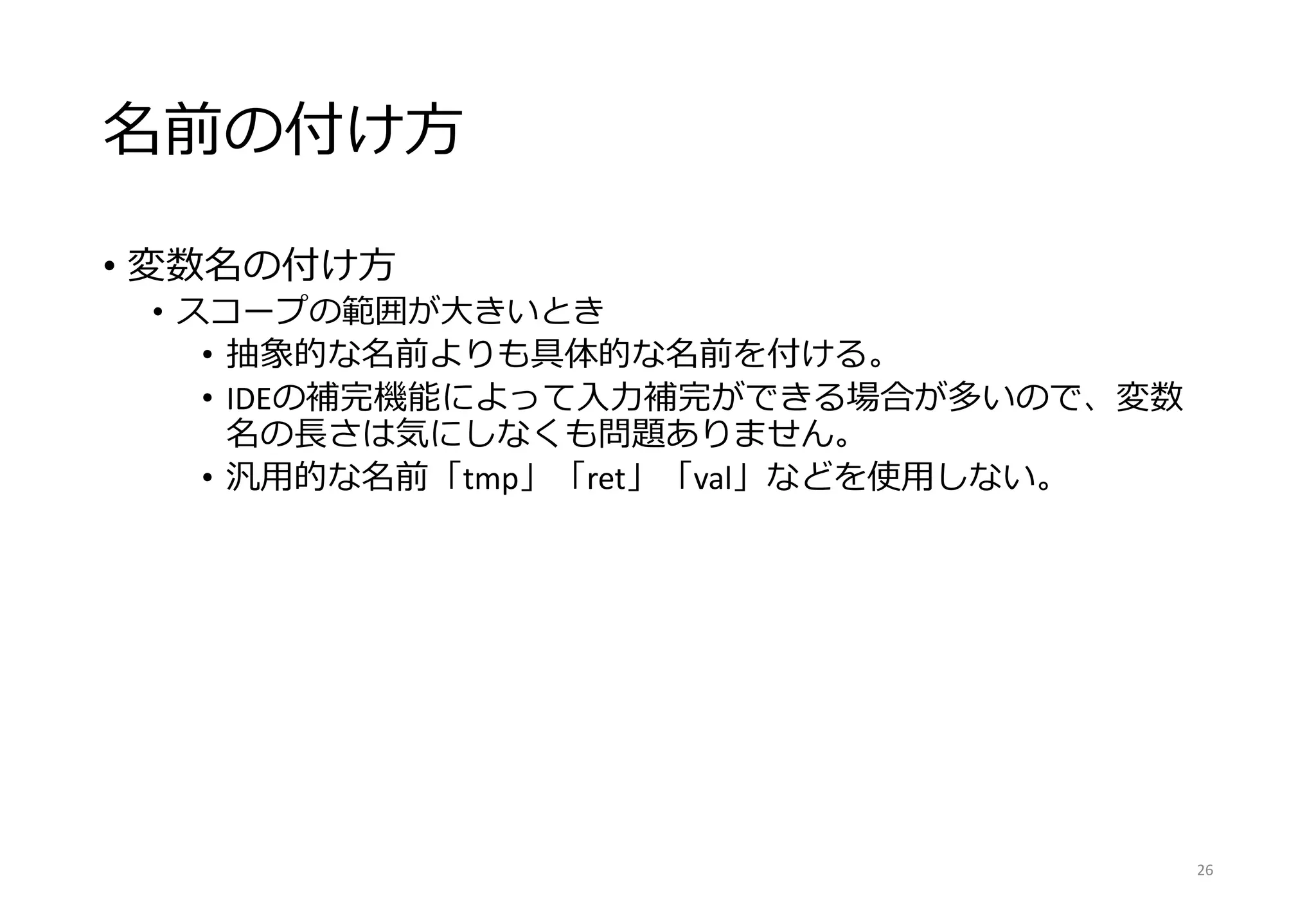 名前の付け方
• 変数名の付け方
• スコープの範囲が大きいとき
• 抽象的な名前よりも具体的な名前を付ける。
• IDEの補完機能によって入力補完ができる場合が多いので、変数
名の長さは気にしなくも問題ありません。
• 汎用的な名前「tmp」「ret」「val」などを使用しない。
26
 