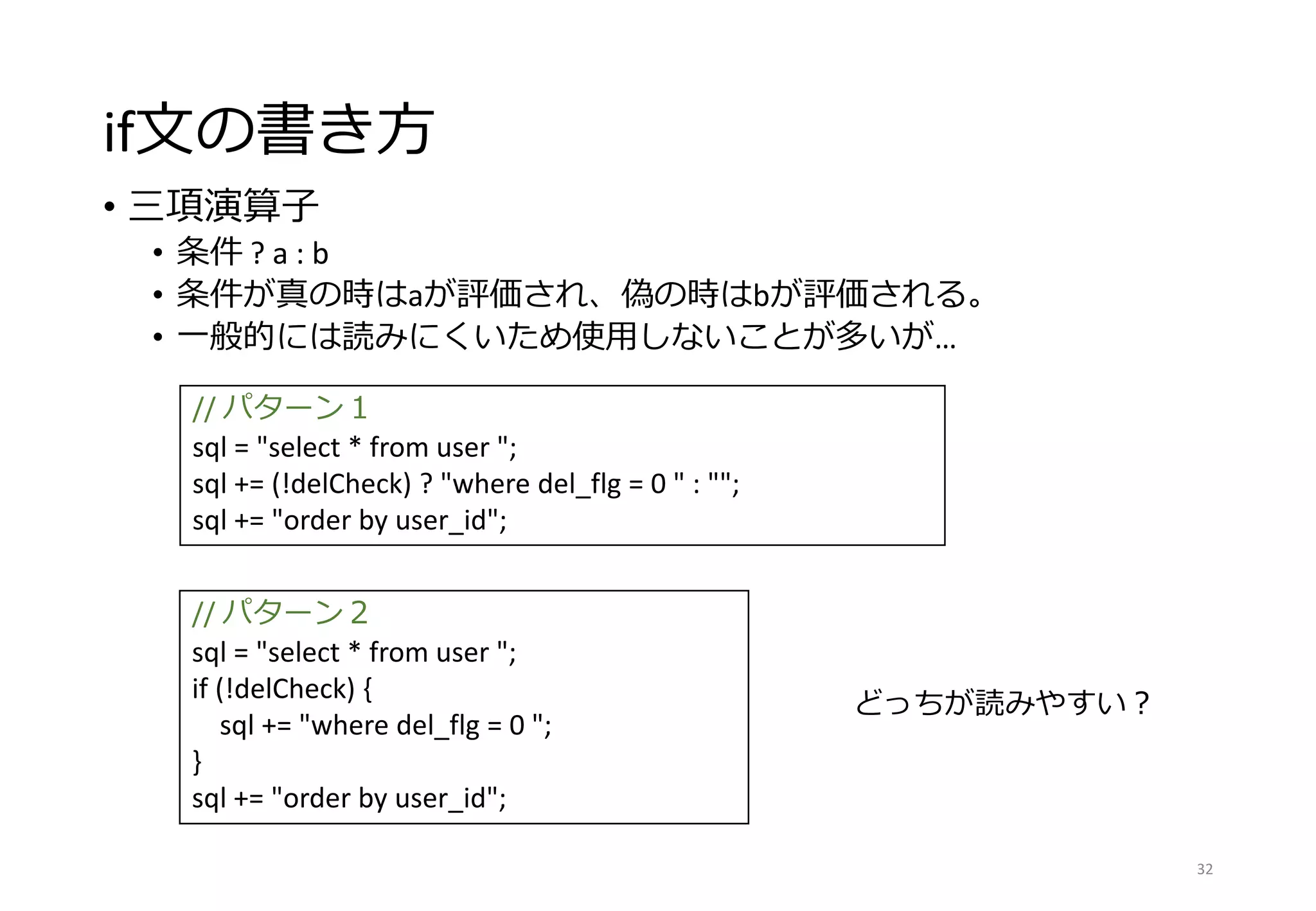 if文の書き方
• 三項演算子
• 条件 ? a : b
• 条件が真の時はaが評価され、偽の時はbが評価される。
• 一般的には読みにくいため使用しないことが多いが…
32
// パターン１
sql = "select * from user ";
sql += (!delCheck) ? "where del_flg = 0 " : "";
sql += "order by user_id";
// パターン２
sql = "select * from user ";
if (!delCheck) {
sql += "where del_flg = 0 ";
}
sql += "order by user_id";
どっちが読みやすい？
 