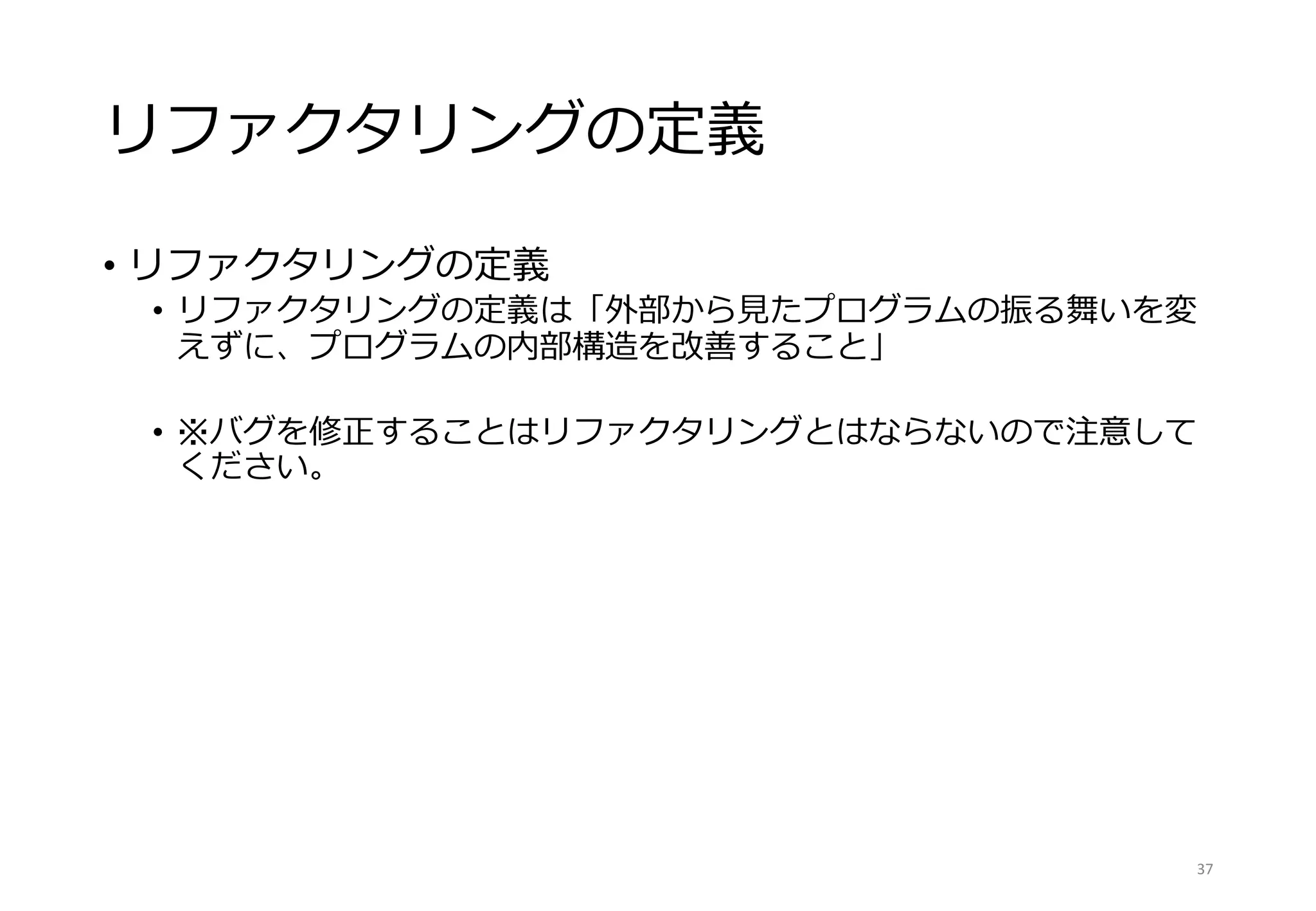 リファクタリングの定義
• リファクタリングの定義
• リファクタリングの定義は「外部から見たプログラムの振る舞いを変
えずに、プログラムの内部構造を改善すること」
• ※バグを修正することはリファクタリングとはならないので注意して
ください。
37
 
