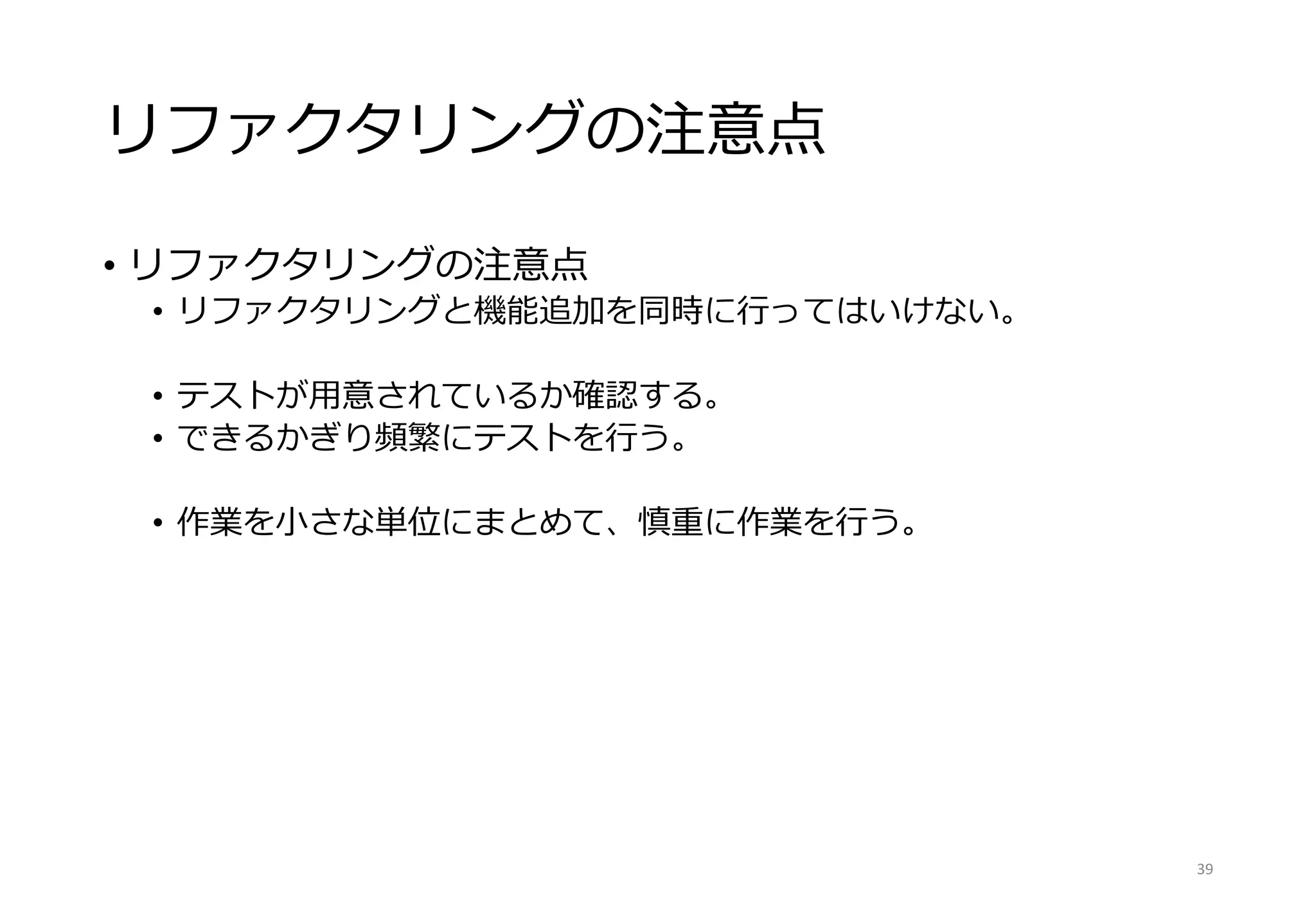 リファクタリングの注意点
• リファクタリングの注意点
• リファクタリングと機能追加を同時に行ってはいけない。
• テストが用意されているか確認する。
• できるかぎり頻繁にテストを行う。
• 作業を小さな単位にまとめて、慎重に作業を行う。
39
 